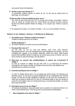 suis quand même très attachée.
9. Qu'est ce que vous aimez ici ?
La tranquilité, l'aspect naturel, le cadre de vie. Le fait que je puisse faire du
jardinage, ça c'est super !!
10.Est-ce juste un lieu de résidence pour vous ?
Oui, bien sûr que c'est chez moi ici !! J'y ai créé mes racines, ma famille ! J'aime y
vivre, je reçois du monde chez moi. C'est l'école qui permet les liens sociaux.
Quand nos enfants quittent l'école du village, on se coupe nous -même un peu du
monde.
11. On appelait ma maison « la maison inondée », car il y a une inondation une fois..
Siméon, 31 ans, habitant « dormeur » à St Etienne du Valdonnez .
1. Où habitez-vous ? Depuis combien de temps ?
J'habite ici depuis plus d'un an et demi.
Quelle profession ?
2. Je travail à Mende à la mairie en tant qu'informaticien.
3. Pourquoi être venu ici ?
On est venu ici car ça n'est pas Mende, c'est rural, c'est tranquil !
Géographiquement, ça nous arrangeait aussi avec Stéphanie (se femme), ça nous
arrangeait par rapport à nos boulots respectifs, c'était bien placé. Mais j'aurais
quand même préféré habiter à l'extérieur du centre bourg, avec un terrain, car on a
aucun terrain ici (pas de terrasse, pas de jardins).
4. Etes-vous au courant des problématiques et enjeux qui concernent le
village ?
Je suis au courant, le village est pas très actif, il y a beaucoup de maisons
secondaires, de maisons fermés, le lozérien est en plus très, trop attaché à sa
propriété pour la vendre ou la louer.
5. Comment pratiquez-vous le village ?
Ici c'est un village dortoir donc il ne s'y passe pas grand chose. On participe aux
activités autour, on est dans le groupe d'habitants sur la revitalisation des centres
bourgs. On fait nos courses d'appoint à l'épicerie, on fait vivre les commerces, on
reste tout le temps le week end. En plus on connaissait déjà un peu de monde ici
avant d'y venir habiter, donc on s'invite entre nous, on se fait des bouffes, on se boit
des coups ensemble
6. Participez-vous à la vie du village ?
On essaye de participer, mais pas autant qu'on voudrait. Ce serait plus facile si il y
avait un site internet à jour. Pour les jeunes, ça favoriserait la participation.
7. Que changeriez-vous dans le village ?
114
 