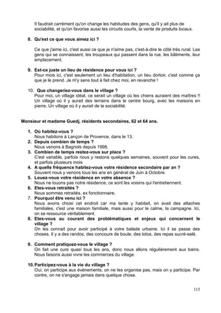Il faudrait carrément qu'on change les habitudes des gens, qu'il y ait plus de
sociabilité, et qu'on favorise aussi les circuits courts, la vente de produits locaux.
8. Qu'est ce que vous aimez ici ?
Ce que j'aime ici, c'est aussi ce que je n'aime pas, c'est-à-dire le côté très rural. Les
gens qui se connaissent, les troupeaux qui passent dans la rue, les bâtiments, leur
emplacement.
9. Est-ce juste un lieu de résidence pour vous ici ?
Pour mois ici, c'est seulement un lieu d'habitation, un lieu dortoir, c'est comme ça
que je le prend. Je m'y sens tout à fait chez moi, en revanche !
10. Que changeriez-vous dans le village ?
Pour moi, un village idéal, ce serait un village où les chiens auraient des maîtres !!
Un village où il y aurait des terrains dans le centre bourg, avec les maisons en
pierre. Un village où il y aurait de la sociabilité.
Monsieur et madame Guedj, résidents secondaires, 62 et 64 ans.
1. Où habitez-vous ?
Nous habitons à Lançon de Provence, dans le 13.
2. Depuis combien de temps ?
Nous venons à Bagnols depuis 1998.
3. Combien de temps restez-vous sur place ?
C'est variable, parfois nous y restons quelques semaines, souvent pour les cures,
et parfois plusieurs mois
4. A quelle fréquence habitez-vous votre résidence secondaire par an ?
Souvent nous y venons tous les ans en général de Juin à Octobre.
5. Louez-vous votre résidence en votre absence ?
Nous ne louons pas notre résidence, ce sont les voisins qui l'entretiennent.
6. Etes-vous retraités ?
Nous sommes retraités, ex fonctionnaire.
7. Pourquoi être venu ici ?
Nous avons choisi cet endroit car ma tante y habitait, on avait des attaches
familiales, c'est une maison familiale, mais aussi pour le calme, la campagne. Ici,
on se ressource véritablement.
8. Etes-vous au courant des problématiques et enjeux qui concernent le
village ?
On les connait pour avoir participé à votre balade urbaine. Ici il se passe des
choses. Il y a des randos, des concours de boule, des lotos, des repas sucré-salé.
9. Comment pratiquez-vous le village ?
On fait une cure quasi tous les ans, donc nous allons régulièrement aux bains.
Nous faisons aussi vivre les commerces du village.
10.Participez-vous à la vie du village ?
Oui, on participe aux événements, on ne les organise pas, mais on y participe. Par
contre, on ne s'engage jamais dans quelque chose.
115
 