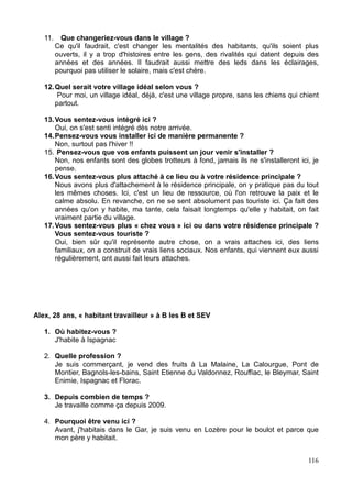 ces habitants passent en moyenne dans la semaine moins de temps sur leur lieu de
résidence que sur leur lieu de travail, et leur connexion au village est donc forcément
alternative, parfois juste « résidentielle ».
Bien souvent nouveaux arrivants ou ex nouveaux (voir lexique), ils sont les jeunes actifs
qui constituent le cœur de cible dans la politique d'accueil engagée par le département.
Ils représentent peut-être le « village lozérien de demain », constitué de lotissements
résidentiels et d'habitants actifs travaillant sur l'agglomération mendoise, au vu de la
diminution progressive (même si elle est toujours bien présente) de la profession
d'agriculteur.
Les habitants « travailleurs » :
Ils travaillent sur le village et habitent à l'extérieur de la commune. Ils sont les
commerçants, les agents communaux, ou le personnel thermal dans le cas de Bagnols les
Bains.
Pour la plupart nouveaux arrivants également, leur situation par rapport au village est
différente de celle des habitants « dormeurs », car ils participent d'emblée à la vie du
village de manière professionnelle. C'est un rapport spécial qu'ils entretiennent avec le
village, intéressant et différent sur bien des points en comparaison des autres profils
Les habitants « passagers » :
ils sont les touristes, les randonneurs, les curistes, toutes personnes séjournant (au moins
une nuit) de manière éphémère dans le village. Très nombreux à Bagnols les Bains durant
la période estivale, ils animent le village par leur présence renouvelée mais constante. Ils
sont partout sur tous les lieux de la commune (le terrain de boule, les thermes, les
auberges), et investissent souvent plus l'espace que les permanents.
Les résidents secondaires :
Ils constituent l'objet central de notre étude, car ils incarnent pleinement l'imaginaire de
« l'habitant temporaire ». Si le concept d'habiter peut paraître ambigu dans le cas des
habitants dormeurs, travailleurs, ou même passagers, les résidents secondaires habitent
vraiment le village temporairement, parfois plus longtemps que dans leur résidence
principale.
De plus, leur relation affective avec le village est souvent marquée par plus d'attache
(familiale, historique) que les autres profils, et démontrent souvent un vécu plus important
21
 