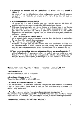 5. Etes-vous au courant des problématiques et enjeux qui concernent le
village ?
Je pense qu'il y a trop d'habitations qui ne sont pas aux normes. C'est à cause de
ça qu'il y a des habitants qui arrivent et s'en vont. Il faut rénover tous ces
logements.
6. Comment pratiquez-vous le village ?
Je ne fais pas que venir et vendre mes fruits dans les villages. J'y achète les
produits dans les commerces. Je participe à l'économie des villages.
7. Si je pouvais participer plus à la vie des villages, je ferais venir plus de marchands,
je ferais aussi de l'immobilier pour rénover les maison, faire des commerces. Il n y a
plus assez de production en Lozère et dans les Cévennes. Il faut développer
l'agriculture, mieux réutiliser l'espace. Tous ces pins que vous voyez autour ont été
planté par l'homme.
8. Que changeriez-vous dans le village ?
Je développerai plus les commerces de proximité dans les villages, je soutiendrais
les marchés et les aiderais à se développer.
9. Que changeriez-vous dans le village ?
Pour moi, un village idéal, ce serait Florac, mais avec les maisons rénovés, sans
les bâtiments fermés. A florac, j'aime un peu tout, j'aime y aller, mais les gens sont
trop jaloux entre eux et se mêlent beaucoup des affaires qui ne les regardent pas.
10.Vous sentez-vous chez vous, dans tous ces villages que vous fréquentez ?
J'aime la Lozère, je m'y sens chez moi un peu partout, les gens sont chiants mais
beaucoup moins que dans le Gar (rire), j'aime les attraits naturels, je pense qu'il
faut plus développer le tourisme, mettre en place de vrais attractions touristiques.
Monsieur et madame Peytavins résidents secondaires à Lanuéjols, 68 et 71 ans
1/ Où habitez-vous ?
On habite à Marvejols dans un lotissement.
2/ Depuis combien de temps ?
On vient ici depuis 1995, ça fait donc 20 ans.
3/ Combien de temps restez-vous sur place ?
C'est très variable ! On peut venir seulement une journée pour entretenir nos terrains,
s'occuper des potagers, car on a des terrains. On peut aussi venir une dizaine de jours
pendant l'été, pour profiter !
4/A quelle fréquence habitez-vous votre résidence secondaire par an ?
On vient beaucoup moins l'hiver, car il fait froid et il faut la journée pour chauffer la maison,
et ça demande de l'entretien. L'été, on vient plus souvent, au moins une fois par semaine.
5/ Louez-vous votre résidence en votre absence ?
117
 