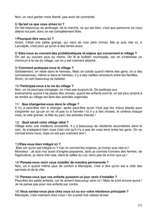 Non, on veut garder notre liberté, pas avoir de contrainte.
6/ Qu'est ce que vous aimez ici ?
On fait beaucoup de jardinage, de la marche, ce qui est bien, c'est que personne ne nous
attend nul part, donc on est complètement libre.
7/Pourquoi être venu ici ?
Avant, c'était une petite grange, qui vient de mon père (mme). Moi je suis née ici, à
Lanuéjols, c'est pour ça qu'on a des terres aussi.
8/ Etes-vous au courant des problématiques et enjeux qui concernent le village ?
On est au courant plus ou moins. On lit le bulletin municipale, car on s'intéresse un
minimum à la vie du village, car on y est vraiment attaché.
9/ Comment pratiquez-vous le village ?
Globalement, on reste dans le hameau. Mais on cotoîe quand même des gens, on a des
connaissances, même si dans le hameau, il y a des vieilles rancoeurs entre les familles.
Sinon, on sort beaucoup se balader.
10/ Participez-vous à la vie du village ?
Non, on ne peut pas s'engager, on n'est pas toujours là. On participe aux
événements quand il se passe des choses, quand les enfants sont là, on est plus amené à
se rendre au village est faire des activités organisés.
11/ Que changeriez-vous dans le village ?
Il n'y a peut-être rien à changer, après peut-être qu'on n'est pas les mieux placés pour
s'exprimer sur ça car on ne vit pas ici à l'année ! Ici il y a des choses, le cinéma chaque
mois, le vide grenier, la fête du pain, les activités d'école !
12/ Quel serait votre village idéal ?
Village avec une meilleure sociabilité. Il y a beaucoup de résidents secondaires dans le
coin, ils s'adaptent bien mais c'est vrai qu'il n'y a pas de vrais liens entre les gens. On se
connait entre nous, mais on est pas vraiment ami !
13/Etes-vous bien intégré ici ?
Bien sûr qu'on est intégré ici !! Car on connait les origines, je (mme) suis née ici !
Monsieur : Je suis moi aussi d'origine paysanne, donc je connais l'univers des fermes, de
l'agriculture, je viens d'en bas, dans la vallée du Lot, donc pas de si loin que ça !
14/ Pensez-vous venir vous installer de manière permanente ?
Non, on a quand même plus de confort à Marvejols, c'est à dire qu'on est à côté des
services et de la ville.
15/ Pensez-vous que vos enfants puissent un jour venir s'installer ?
Peut-être les petits enfants, car ils aiment beaucoup venir ici ! Mais ils sont encore jeune !
Je ne pense pas pour nos enfants par contre.
16/ Vous sentez-vous plus chez vous ici ou sur votre résidence principale ?
Marvejols, c'est vraiment chez nous ! On a posé nos valises là-bas
118
 