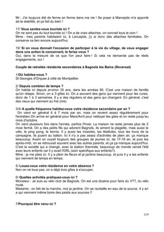 Mr : J'ai toujours été de ferme en ferme dans ma vie ! Se poser à Marvejols m'a apporté
de la stabilité, et ça fait du bien !
17/ Vous sentez-vous touriste ici ?
On ne sent pas du tout touriste ici ! On a de vrais attaches, on connait tous le coin !
Mme : mes parents habitaient ici, à Lanuejols, j'y ai donc des attaches familiales. On
conserve ce lien encore aujourd'hui.
19/ Si on vous donnait l'occasion de participer à la vie du village, de vous engager
dans une action le concernant, le feriez vous ?
Oui, dans la mesure de ce que l'on peut faire ! Si cela ne demande pas de réels
engagements, oui !
Couple de retraités résidents secondaires à Bagnols les Bains (Reversat)
1/Où habitez-vous ?
St Georges d'Orques à côté de Montpellier.
2/ Depuis combien de temps ?
On habite ici depuis environ 35 ans, dans les années 80. C'est une maison de famille
qu'on retape. Sinon, on a 3 gîtes ici. On a souvent des gens qui viennent pour les cures,
donc de 1 à 3 semaines. Il y a des réguliers et des gens qui changent. En général, c'est
des vieux qui viennent au frai (rire)
3/4/ A quelle fréquence habitez-vous votre résidence secondaire par an ?
On vient en général 6 à 7 mois par an, mais on revient assez régulièrement pour
l'entretien.On arrive en général pour Mars/Avril pour nettoyer les gites et on reste jusqu'au
mois d'octobre.
On vient plusieurs fois dans l'année, parfois l'hiver. La maison ne reste jamais plus de 2
mois fermé. On a des petits fils qui adorent Bagnols, ils aiment la plagette, mais aussi le
vélo, le ping pong, le tennis. Il y aussi les insectes, les libellules, tous les trucs de la
campagne, ils jouent au ballon. Ici il n'y a pas assez d'activités de plein air, ça manque
beaucoup. Avant on voyait toujours des groupes de jeunes ici, de 17-18 an, et puis les
après-midi, on se retrouvait souvent avec les autres parents, et ça ça manque aujourd'hui.
C'est la société qui a changé, avec la station thermale, beaucoup de monde venait l'été
avec leurs enfants car il y avait l'ORL (soin spécifique aux enfants?).
Mme : je me plais ici. Il y a plein de fleurs et je jardine beaucoup, et puis il y a les enfants
qui viennent de temps en temps.
5/ Louez-vous votre résidence en votre absence ?
Non on ne loue pas, on a déjà trois gîtes à s'occuper.
6/ Quelles activités pratiquez-vous ici ?
Monsieur : Je suis au vélo club de Bagnols. On est une dizaine pour faire du VTT, du vélo
route.
Madame : on fait de la marche, moi je jardine. On se ravitaille en eau de la source. Il y en
a qui viennent même boire des pastis aux sources !!
7/Pourquoi être venu ici ?
119
 