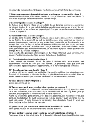 Monsieur : La maison est un héritage de ma famille. Avant, c'était l'hôtel du commerce.
8/ Etes-vous au courant des problématiques et enjeux qui concernent le village ?
Je connais bien le maire, c'est un ami d'enfance, donc je sais un peu ce qu'il se passe. On
était aussi au groupe de revitalisation des centres bourgs.
9/ Comment pratiquez-vous le village ?
On fait des tours dans la village en soirée l'été. On va dans les commerces, au marché,
parfois aux boules. Il y a pas mal de balades aux alentours, comme au chemin du coin
perdu. Quand il y a les enfants, on pique nique ! Pourquoi ne pas faire une tyrolienne au
bord de la plagette ?
10/ Participez-vous à la vie du village ?
On est déjà dans des asso à Montpellier. Ici, on va aux sucrés salés, au foyer rural parfois,
ou au théâtre. On a aussi été au club du troisième âge, et on organisait au moins un
voyage chaque année. Les asso ne sont souvent pas renouvelés par les générations qui
suivent. Les clubs de Bagnols et Saint Etienne du Valdonnez était liés, on est parti avec
eux en voyage, mais une personne a tout changé. Dans ces petites associations, il suffit
d'une personne un peu moins entreprenante, un peu moins sympa à sa tête pour que tout
change. Nous du coup on y est plus.
Mais on est prêt à participer à l'aménagement du village s'il le faut. Vous savez ici, c'est
souvent l'ambiance qui pêche ! Les gens se fâchent pour des bêtises !
11/ Que changeriez-vous dans le village ?
Il faut rénover les maisons, inciter les gens à rénover leurs appartements. Les
appartements vacants ne sont pas aux normes. Le problème, c'est que c'est des
personnes très agés qui louent les appartements, et ils ne veulent pas les entretenir.
12/ Que changeriez-vous dans le village ?
Un village où il y a du monde, qui soit habité. Il y aussi le problème des médecins ruraux.
Pourtant ici, ils auraient la clientèle de Bagnols plus l'établissement thermale !! Mais les
jeunes médecins veulent plus travailler 35 heures ! Ils veulent être fonctionnaire .
13/ Vous êtes vous bien intégré ici ?
Oui on se sent intégré ici.
14/ Pensez-vous venir vous installer ici de manière permanente ?
Vous savez, on vient ici pour la santé, parce qu'on est vieux (rire), ici il n'y a pas la chaleur
de là bas. Mais l'hiver, c'est trop triste, il n'y a personne dans les rues. Il y a des gens qui
discutent encore près de la fontaine fraîche, mais ils vieillissent.
Avant, il y avait la fête gallo-romaine, avec des gens costumés, des maisons décorés, des
combats de gladiateur. Il y avait un concert de rock au casino, y avait un monde fou, il y
avait mille repas ! A cette époque, la participation était globalisée. Avant il y avait des
fêtes, des jeux, la fête de l'eau par exemple.
15/ pensez-vous que vos enfants viendraient s'installer ici à l'avenir ?
Je ne pense pas que les enfants viendraient, à cause du travail.
16/ Vous sentez-vous plus chez vous ici ou sur votre résidence principale ?
Pour nous, ici ou là bas, c'est idem, il y a du confort. Ce sont deux vies différentes, mais
120
 