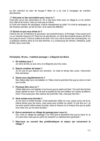 du territoire. Bien souvent, ils sont « experts » du territoire à leur manière, car ils voient le
village sous un autre prisme, par le biais d'un imaginaire différent des permanents.
Au total, nous avons 15 entretiens : 6 entretiens avec des résidents secondaires, 4 avec
des habitants « dormeurs », 3 avec des habitants « travailleurs », et 2 avec des habitants
« passagers ».
-Lola, 22 ans, habitante « travailleurse », agente d'accueil à l'office de tourisme de
Bagnols-les-Bains
-Karine, 46 ans, habitante « dormeuse » à Saint Etienne du Valdonnez, employée à la
caisse d'assurance maladie de Mende.
-Louise, 40 ans, habitante « dormeuse » à Saint Etienne du Valdonnez, photographe pour
le conseil général.
-Siméon, 31 ans, habitant « dormeur » à Saint Etienne du Valdonnez, informaticien pour la
mairie de Mende.
-Alex, 28 ans, habitant « travailleur », marchand de fruits et légumes à Bagnols-les-Bains
et Saint Etienne du Valdonnez.
-M. et Mme Guedj, 62 et 64 ans, retraités, résidents secondaires à Bagnols les Bains
-M. et Mme Peytavins, 68 et 71 ans, retraités, résidents secondaires à Lanuéjols
-M. et Mme Reversat, 70 et 67 ans, retraités, résidents secondaires à Bagnols les Bains
-Christophe, 56 ans, retraité, habitant « passager » (curiste) à Bagnols les Bains
-Pierre, 79 ans, retraité, habitant « passager » (curiste) à Bagnols les Bains
-Mme Lacombe, 68 ans, retraitée, résidente secondaire à Lanuéjols
-Pauline, 28 ans, habitante « dormeuse » à Saint Etienne du Valdonnez, chargée de
mission à l'éducation pour l'environnement à Saint Enimie.
-Maurice, 79 ans, retraité, résident secondaire à Lanuéjols.
-Fred, 43 ans, habitant « travailleur », épicier à Saint Etienne du Valdonnez.
-M. et Mme Romarin, 68 et 66 ans, retraités, résidents secondaires à Bagnols les Bains.
22
 