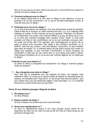 Non, je ne suis pas au courant, même si je sais qu'il y a énormément de maisons à
vendre ici et que le village se vide.
8. Comment pratiquez-vous le village ?
Je me balade l'après-midi et le soir, dans le village et ses alentours, et puis je
participe à la vie des commerces ! J'ai vu qu'une nouvelle boulangerie ouvrait, et
c'est très bien pour le village !
9. Participez-vous à la vie du village ?
Je ne suis là que depuis une semaine, et le seul événements auquel j'ai participé,
c'était la fête de la musique, et c'était vraiment très bien ! Il y a eu mélange entre
habitants et curiste, et c'est vraiment ça que j'ai apprécié ! Participer à la décision
ou à l'élaboration d'un projet, c'est vraiment difficile vu le peu de temps qu'on a ici,
on ne peut pas vraiment s'engager dans quelque chose ! Après, si c'est juste
proposer une idée en tant qu'architecte, car oui je suis architecte, pourquoi, pas !
Ce serait une bonne idée ! Par exemple, pour l'aménagement du grand pré ou
autre, je pense qu'ils pourraient faire appel à des chantiers jeunesses, ou le
GRETA, c'est très peu couteux, mais très efficace ! Aujourd'hui, on peut réutiliser
plein plein de choses ! Il y a vraiment besoin de pas grand choses pour rendre un
village plus agréable ou plus convivial ! Franchement, si j'avais l'occasion de
transmettre un petit peu de mon savoir faire ici, je le ferais avec plaisir !! Après,
c'est toujours compliqué car on ne se sent pas vraiment légitime car on habite pas
le village !
10.Qu'est ce que vous aimez ici ?
Ici j'aime le calme, la tranquilité tout simplement ! Ce village a vraiment quelque
chose de reposant !
11. Que changeriez-vous dans le village ?
Peut -être que je changerais tous ces espaces de loisirs, ces espaces verts
totalement vides ! Je trouve qu'on devrait arrêter de séparer et compartimenter les
espaces, et mulualiser plus ! Aujourd'hui, on est encore trop dans les sytème : jeux
pour enfant/ banc pour les personnes agées ! C'est dommage ! Il y a un potentiel
énorme et il y quand même plus que ça à faire !
Pierre, 81 ans, Habitant passager à Bagnols les Bains
1. Où habitez-vous ?
Je viens d'Alsace
2. Depuis combien de temps ?
Je suis ici depuis une semaine pour les cures thermales
3. Venez-vous régulièrement ici ?
Je viens ici régulièrement depuis 9 ans mais j'essaye quand même de me
rapprocher de chez moi car c'est vrai que ça fait loin mais en même temps ça me
permet de changer d'air.
122
 