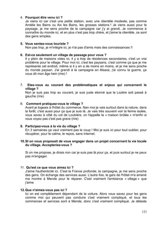 4. Pourquoi être venu ici ?
Je viens ici car c'est une petite station, avec une clientèle modeste, pas comme
Amélie les Bains ou Aix les Bains, les grosses stations ! Je viens aussi pour le
paysage, je me sens proche de la campagne car j'y ai grandi. Je commence à
connaître du monde ici, et en plus c'est pas trop chère, et j'aime la clientèle, ce sont
des gens simples.
5. Vous sentez-vous touriste ?
Non pas trop, je m'intègre ici, je n'ai pas d'amis mais des connaissances !!
6. Est-ce seulement un village de passage pour vous ?
Il y plein de maisons vides ici, il y a trop de résidences secondaires, c'est un vrai
problème pour le village. Pour moi ici, c'est les paysans, c'est comme ça que je me
représente cet endroit, même si il y en a de moins en moins, et je me sens proche
du monde paysan. J'ai grandi à la campagne en Alsace, j'ai connu la guerre, ça
vous dit mon âge hein (rire) !
7. Etes-vous au courant des problématiques et enjeux qui concernent le
village ?
Non je suis pas trop au courant, je suis juste etonné que la Lozère soit passé à
gauche (rire)
8. Comment pratiquez-vous le village ?
Avant je logeais à l'hôtel du commerce. Nan moi je vais surtout dans la nature, dans
la forêt, c'est aussi pour ça que je suis là. Je vais très souvent voir la ferme isolée,
vous savez à côté du col de Loubière, on l'appelle la « maison brûlée » m'enfin si
vous voyez pas c'est pas grave (rire)
9. Participez-vous à la vie du village ?
En 3 semaines ça vaut vraiment pas le coup ! Moi je suis ici pour tout oublier, pour
récupérer, pour le calme, le repos, sans internet.
10.SI on vous proposait de vous engager dans un projet concernant la vie locale
du village. Accepteriez-vous ?
Si on me propose, je dirais non car je suis pas là pour ça, et puis surtout je ne peux
pas m'engager.
11. Qu'est ce que vous aimez ici ?
J'aime l'authenticité ici. C'est la France profonde, la campagne, je me sens proche
des gens. On échange des services aussi. L'autre fois, le gars de l'hôtel m'a amené
ma montre à Mende pour le réparer. C'est vraiment l'ambiance « village » que
j'aime
.
12.Que n'aimez-vous pas ici ?
Ici on est complètement dépendant de la voiture. Alors vous savez pour les gens
comme moi qui peuvent pas conduire c'est vraiment compliqué, et tous les
commerces et services sont à Mende, donc c'est vraiment compliqué. Je déteste
123
 