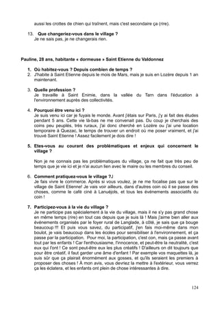 aussi les crottes de chien qui traînent, mais c'est secondaire ça (rire).
13. Que changeriez-vous dans le village ?
Je ne sais pas, je ne changerais rien.
Pauline, 28 ans, habitante « dormeuse » Saint Etienne du Valdonnez
1. Où habitez-vous ? Depuis combien de temps ?
2. J'habite à Saint Etienne depuis le mois de Mars, mais je suis en Lozère depuis 1 an
maintenant.
3. Quelle profession ?
Je travaille à Saint Enimie, dans la vallée du Tarn dans l'éducation à
l'environnement auprès des collectivités.
4. Pourquoi être venu ici ?
Je suis venu ici car je fuyais le monde. Avant j'étais sur Paris, j'y ai fait des études
pendant 5 ans. Cette vie là-bas ne me convenait pas. Du coup je cherchais des
coins peu peuplés, très ruraux, j'ai donc cherché en Lozère ou j'ai une location
temporaire à Quezac, le temps de trouver un endroit où me poser vraiment, et j'ai
trouvé Saint Etienne ! Assez facilement je dois dire !
5. Etes-vous au courant des problématiques et enjeux qui concernent le
village ?
Non je ne connais pas les problématiques du village, ça ne fait que très peu de
temps que je vie ici et je n'ai aucun lien avec le maire ou les membres du conseil.
6. Comment pratiquez-vous le village ?J
Je fais vivre le commerce. Après si vous voulez, je ne me focalise pas que sur le
village de Saint Etienne! Je vais voir ailleurs, dans d'autres coin où il se passe des
choses, comme le café ciné à Lanuéjols, et tous les événements associatifs du
coin !
7. Participez-vous à la vie du village ?
Je ne participe pas spécialement à la vie du village, mais il ne s'y pas grand chose
en même temps (rire) en tout cas depuis que je suis là ! Mais j'aime bien aller aux
événements organisés par le foyer rural de Langlade, à côté, je sais que ça bouge
beaucoup !!! Et puis vous savez, du participatif, j'en fais moi-même dans mon
boulot, je vais beaucoup dans les écoles pour sensibiliser à l'environnement, et ça
passe par la participation. Pour moi, la participation, c'est con, mais ça passe avant
tout par les enfants ! Car l'enthousiasme, l'innocence, et peut-être la neutralité, c'est
eux qui l'ont ! Ce sont peut-être eux les plus créatifs ! D'ailleurs on dit toujours que
pour être créatif, il faut garder une âme d'enfant ! Par exemple vos maquettes là, je
suis sûr que ça plairait énormément aux gosses, et qu'ils seraient les premiers à
proposer des choses ! À mon avis, vous devriez la mettre à l'extérieur, vous verrez
ça les éclatera, et les enfants ont plein de chose intéressantes à dire.
124
 