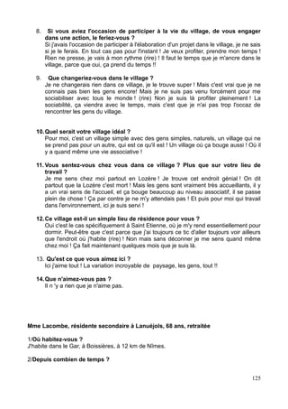 8. Si vous aviez l'occasion de participer à la vie du village, de vous engager
dans une action, le feriez-vous ?
Si j'avais l'occasion de participer à l'élaboration d'un projet dans le village, je ne sais
si je le ferais. En tout cas pas pour l'instant ! Je veux profiter, prendre mon temps !
Rien ne presse, je vais à mon rythme (rire) ! Il faut le temps que je m'ancre dans le
village, parce que oui, ça prend du temps !!
9. Que changeriez-vous dans le village ?
Je ne changerais rien dans ce village, je le trouve super ! Mais c'est vrai que je ne
connais pas bien les gens encore! Mais je ne suis pas venu forcément pour me
sociabiliser avec tous le monde ! (rire) Non je suis là profiter pleinement ! La
sociabilité, ça viendra avec le temps, mais c'est que je n'ai pas trop l'occaz de
rencontrer les gens du village.
10.Quel serait votre village idéal ?
Pour moi, c'est un village simple avec des gens simples, naturels, un village qui ne
se prend pas pour un autre, qui est ce qu'il est ! Un village où ça bouge aussi ! Où il
y a quand même une vie associative !
11. Vous sentez-vous chez vous dans ce village ? Plus que sur votre lieu de
travail ?
Je me sens chez moi partout en Lozère ! Je trouve cet endroit génial ! On dit
partout que la Lozère c'est mort ! Mais les gens sont vraiment très accueillants, il y
a un vrai sens de l'accueil, et ça bouge beaucoup au niveau associatif, il se passe
plein de chose ! Ça par contre je ne m'y attendais pas ! Et puis pour moi qui travail
dans l'environnement, ici je suis servi !
12.Ce village est-il un simple lieu de résidence pour vous ?
Oui c'est le cas spécifiquement à Saint Etienne, où je m'y rend essentiellement pour
dormir. Peut-être que c'est parce que j'ai toujours ce tic d'aller toujours voir ailleurs
que l'endroit où j'habite (rire) ! Non mais sans déconner je me sens quand même
chez moi ! Ça fait maintenant quelques mois que je suis là.
13. Qu'est ce que vous aimez ici ?
Ici j'aime tout ! La variation incroyable de paysage, les gens, tout !!
14.Que n'aimez-vous pas ?
Il n 'y a rien que je n'aime pas.
Mme Lacombe, résidente secondaire à Lanuéjols, 68 ans, retraitée
1/Où habitez-vous ?
J'habite dans le Gar, à Boissières, à 12 km de Nîmes.
2/Depuis combien de temps ?
125
 