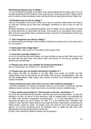 9/Comment pratiquez-vous le village ?
On va à la fête de Lanuéjols, c'est super, et au repas organisé par la mairie, sinon on va à
la petite supérette de Saint Etienne, mais à part ça que voulez que je fasse ? Moi je suis là
pour la nature, je fais du pédestre mais maintenant plus du quad parce qu'avec l'âge (rire)
10/Participez vous à la vie du village ?
Non je ne participe à rien à part la fête, j'ai vu que il y avait du cinéma plein aire mais je
n'y vais pas. Surtout que je peux pas m'engager, forcément on est un coup en bas, un
coup ici !
Si j'avais l'occasion, ah oui j'adorerais planter dans le village ! On en avait parler au maire
on aurait aimé faire un petit terrain de boule, vous savez là où vous garez votre voiture.
Mais c'est vrai que planter, faire un terrain de boule, tout ça on l'a demandé au maire mais
il y a pas les sous !
11/ Que changeriez-vous dans le village ?
je commencerais par changer toute la merde à l'entrée du hameau (rire), vous savez là où
il y a les pneus !
12/ Quel serait votre village idéal ?
Le village idéal, c'est un peu ici ! Peut-être en plus propre (rire).
13/ Vous êtes-vous bien intégré ici ?
ah oui ici on est s'est très bien intégré, on a plus de liens ici que en bas ! Mon mari a tout
de suite été très pote avec Yves parce qu'ils sont bricolo, et moi j'ai pu partager ma
passion pour le jardinage !
14/ Pensez-vous venir vous installer de manière permanente ?
Non on ne peut pas, on le ferait si il n y avait pas l'hiver !
15/ Pensez-vous que vos enfants viendraient s'installer ici ?
Ma maison est déjà en donation à ma fille. Mais vous savez ma famille est très
indépendante, elle ne veut pas de vie de famille ! Elle est plus montpellieraine, mais elle
est très indépendante, cette maison sera vendue à l'avenir et ne deviendra jamais une
maison de famille.
16/Vous sentez-vous plus chez vous ici ou sur votre résidence principale ?
C'est très compliqué ! En bas j'ai ma famille, mais ici, j'ai mes amis ! C'est kif kif, mais les
relations, encore une fois, c'est ici qu'on les a et surement ici qu'on s'éclate le plus !
17/ Vous sentez-vous touriste ici ? Est-ce juste un lieu dit « secondaire » ?
Je ne me sens absolument pas touriste, c'est bien plus qu'un lieu secondaire. J'y suis très
attachée à ce lieu, en bas je ne vois personne, c'est un village dortoir, ma sociabilité est
ici ! Mais c'est normal la population est plutot,agée, il y a des agriculteurs, et il y a
beaucoup de gens qui ont le temps ! En bas, il y a de l'entraide pour l'entretien des
maisons, mais c'est tout ! Mais voisins ne sont pas mes amis, mais je peux comprendre en
même temps, quand on rentre du boulot, qu'on est crevé et qu'on doit s'occuper des
gamins, on n'a pas forcément envie de bavasser avec la vieille d'à côté (rire) mais
sérieusement moi la première j'étais comme ça !
En bas, c'est vraiment la relation humaine qui me manque !
127
 
