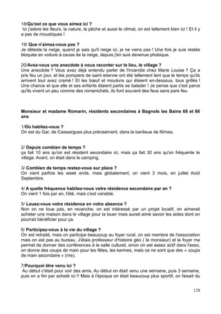 18/Qu'est ce que vous aimez ici ?
Ici j'adore les fleurs, la nature, la pêche et aussi le climat, on est tellement bien ici ! Et il y
a pas de moustiques !
19/ Que n'aimez-vous pas ?
Je déteste la neige, quand je sais qu'il neige ici, je ne viens pas ! Une fois je suis restée
bloquée en voiture à cause de la neige, depuis j'en suis devenue phobique.
20/Avez-vous une anecdote à nous raconter sur le lieu, le village ?
Une anecdote ? Vous avez déjà entendu parler de l'incendie chez Marie Louise ? Ça a
pris feu un jour, et les pompiers de saint etienne ont été tellement lent que le temps qu'ils
arrivent tout avez cramé ! Et les bœuf et moutons qui étaient en-dessous, tous grillés !
Une chance et que elle et ses enfants étaient partis se balader ! Je pense que c'est parce
qu'ils vivent un peu comme des romanichels, ils font souvent des feus sans pare feu.
Monsieur et madame Romarin, résidents secondaires à Bagnols les Bains 68 et 66
ans
1/Où habitez-vous ?
On est du Gar, de Caissargues plus précisément, dans la banlieue de Nîmes.
2/ Depuis combien de temps ?
ça fait 10 ans qu'on est résident secondaire ici, mais ça fait 30 ans qu'on fréquente le
village. Avant, on était dans le camping.
3/ Combien de temps restez-vous sur place ?
On vient parfois les week ends, mais globalement, on vient 3 mois, en juillet Août
Septembre.
4/ A quelle fréquence habitez-vous votre résidence secondaire par an ?
On vient 1 fois par an, l'été, mais c'est variable.
5/ Louez-vous votre résidence en votre absence ?
Non on ne loue pas, en revanche, on est intéressé par un projet locatif, on aimerait
acheter une maison dans le village pour la louer mais aurait aimé savoir les aides dont on
pourrait bénéficier pour ça.
6/ Participez-vous à la vie du village ?
On est retraité, mais on participe beaucoup au foyer rural, on est membre de l'association
mais on est pas au bureau. J'étais professeur d'histoire géo ( le monsieur) et le foyer me
permet de donner des conférences à la salle culturel, sinon on est assez actif dans l'asso,
on donne des coups de main pour les fêtes, les kermes, mais ce ne sont que des « coups
de main secondaire » (rire).
7/Pourquoi être venu ici ?
Au début c'était pour voir des amis. Au début on était venu une semaine, puis 3 semaine,
puis on a fini par acheté ici !! Mais à l'époque on était beaucoup plus sportif, on faisait du
128
 