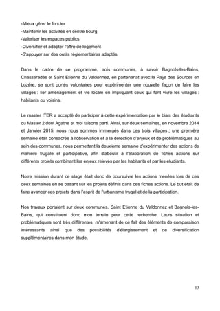 -Mieux gérer le foncier
-Maintenir les activités en centre bourg
-Valoriser les espaces publics
-Diversifier et adapter l'offre de logement
-S'appuyer sur des outils réglementaires adaptés
Dans le cadre de ce programme, trois communes, à savoir Bagnols-les-Bains,
Chasseradès et Saint Etienne du Valdonnez, en partenariat avec le Pays des Sources en
Lozère, se sont portés volontaires pour expérimenter une nouvelle façon de faire les
villages : lier aménagement et vie locale en impliquant ceux qui font vivre les villages :
habitants ou voisins.
Le master ITER a accepté de participer à cette expérimentation par le biais des étudiants
du Master 2 dont Agathe et moi faisons parti. Ainsi, sur deux semaines, en novembre 2014
et Janvier 2015, nous nous sommes immergés dans ces trois villages ; une première
semaine était consacrée à l'observation et à la détection d'enjeux et de problématiques au
sein des communes, nous permettant la deuxième semaine d'expérimenter des actions de
manière frugale et participative, afin d'aboutir à l'élaboration de fiches actions sur
différents projets combinant les enjeux relevés par les habitants et par les étudiants.
Notre mission durant ce stage était donc de poursuivre les actions menées lors de ces
deux semaines en se basant sur les projets définis dans ces fiches actions. Le but était de
faire avancer ces projets dans l'esprit de l'urbanisme frugal et de la participation.
Nos travaux portaient sur deux communes, Saint Etienne du Valdonnez et Bagnols-les-
Bains, qui constituent donc mon terrain pour cette recherche. Leurs situation et
problématiques sont très différentes, m'amenant de ce fait des éléments de comparaison
intéressants ainsi que des possibilités d'élargissement et de diversification
supplémentaires dans mon étude.
13
 