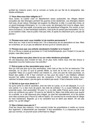 qu'était les maisons avant, moi je connais un lycée pro qui fait de la sérigraphie, des
études artistiques.
13/ Vous êtes-vous bien intégrés ici ?
Vous savez, la Lozère c'est un département assez austraciste, les villages étaient
occupées par des étrangers pendant les guerres et les épidémies. Les étrangers étaient
mal vues, et par nature, l'étranger est suspect. Au Bleymar, à côté, il y avait des mines, et
un grand brassage d'étrangers. Ici, il y a les cures, les étrangers font vivre le village, donc
ici l'étranger n'est pas rejeté, et je pense que c'est spécifique à Bagnols. Par contre, à mon
sens (monsieur), un des handicaps lozériens, c'est qu'ils ne savent pas transmettre ! Ici il y
a une tradition orale, mais le public n'est pas initié, et après ils s'étonnent qu'il y ait pas de
jeunes !
14/ Pensez-vous venir vous installer ici de manière permanente ?
Venir plus oui, mais à tout le temps non ! On a beaucoup de vie associative en bas. Mais
en novembre, on va un peu se détacher de tout ça et on viendra plus ici.
15/ Pensez-vous que vos enfants viendraient s'installer ici à l'avenir ?
On a un fils qui a passé sa jeunesse ici ! Il est kinésithérapeute, pour l'instant il n'a pas de
projets, mais allez savoir !!
16/ Vous sentez vous plus chez ici ou sur votre résidence principale
On est beaucoup plus investit en bas, et en plus notre mairie nous met des locaux à
disposition tous les matins pour nos activités !
17/ Est-ce juste un lieu secondaire pour vous ?
Non ça n'est pas plus qu'un lieu secondaire, mais c'est un lieu où l'on se ressource ! Par
exemple, on va plus ici qu'à la grande Motte, au bord de la mer où on a aussi une
propriété ! Mais on a quand même une histoire ici, c'est une part de notre jeunesse, on
faisait des paëlla à 80. Il faut vraiment un lieu pour les asso !! Les hôteliers utilisent
souvent les salles municipales pour les occasions, il faut réutiliser les locaux, pour
valoriser la basse saison, que les gens ne restent pas seuls ! Il faut s'associer entre tous !
18/ Qu'est ce que vous aimez ici ?
Ce qu'on aime ici c'est le caractère, avec les toits en Lause, ici on est dépaysé, il y a un
vrai cachet, il y a des murs de granit, des toits de schistes ! Il y a aussi l'altitude, et la
proximité aussi, c'est accessible ! Et puis il y a ce côté vieille France qu'on aime, le fait
qu'on ait confiance aux gens ! Et puis la vie ralentit ici. Mais c'est drôle parce que quand
on a acheté, on a été beaucoup plus intégré, ça s'est fait naturellement, et ici les portes
sont vites ouvertes pour l'heure du café et l'apéro. On connait tout le monde dans le village
du haut maintenant. Bagnols, ça a du caractère tout en étant pas désert. On est pas
perdu ! Ici, ça fait village !
19/ Que n'aimez-vous pas ici ?
C'est les traces des maisons, il faut vraiment inciter les propriétaires à mettre au norme
leur logement, à désamianter par exemple ! Il faut sensibiliser, il y a beaucoup de trucs
pas aux normes, on pourrait aussi uniformiser le village !
130
 
