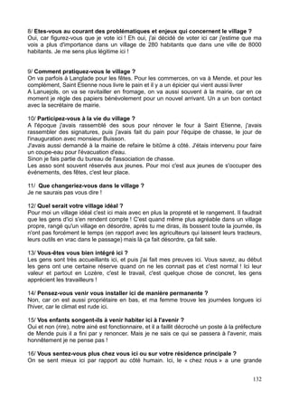 8/ Etes-vous au courant des problématiques et enjeux qui concernent le village ?
Oui, car figurez-vous que je vote ici ! Eh oui, j'ai décidé de voter ici car j'estime que ma
vois a plus d'importance dans un village de 280 habitants que dans une ville de 8000
habitants. Je me sens plus légitime ici !
9/ Comment pratiquez-vous le village ?
On va parfois à Langlade pour les fêtes. Pour les commerces, on va à Mende, et pour les
complément, Saint Etienne nous livre le pain et il y a un épicier qui vient aussi livrer
A Lanuejols, on va se ravitailler en fromage, on va aussi souvent à la mairie, car en ce
moment je règle des papiers bénévolement pour un nouvel arrivant. Un a un bon contact
avec la secrétaire de mairie.
10/ Participez-vous à la vie du village ?
A l'époque j'avais rassemblé des sous pour rénover le four à Saint Etienne, j'avais
rassembler des signatures, puis j'avais fait du pain pour l'équipe de chasse, le jour de
l'inauguration avec monsieur Buisson.
J'avais aussi demandé à la mairie de refaire le bitûme à côté. J'étais intervenu pour faire
un coupe-eau pour l'évacuation d'eau.
Sinon je fais partie du bureau de l'association de chasse.
Les asso sont souvent réservés aux jeunes. Pour moi c'est aux jeunes de s'occuper des
événements, des fêtes, c'est leur place.
11/ Que changeriez-vous dans le village ?
Je ne saurais pas vous dire !
12/ Quel serait votre village idéal ?
Pour moi un village idéal c'est ici mais avec en plus la propreté et le rangement. Il faudrait
que les gens d'ici s'en rendent compte ! C'est quand même plus agréable dans un village
propre, rangé qu'un village en désordre, après tu me diras, ils bossent toute la journée, ils
n'ont pas forcément le temps (en rapport avec les agriculteurs qui laissent leurs tracteurs,
leurs outils en vrac dans le passage) mais là ça fait désordre, ça fait sale.
13/ Vous-êtes vous bien intégré ici ?
Les gens sont très accueillants ici, et puis j'ai fait mes preuves ici. Vous savez, au début
les gens ont une certaine réserve quand on ne les connait pas et c'est normal ! Ici leur
valeur et partout en Lozère, c'est le travail, c'est quelque chose de concret, les gens
apprécient les travailleurs !
14/ Pensez-vous venir vous installer ici de manière permanente ?
Non, car on est aussi propriétaire en bas, et ma femme trouve les journées longues ici
l'hiver, car le climat est rude ici.
15/ Vos enfants songent-ils à venir habiter ici à l'avenir ?
Oui et non (rire), notre ainé est fonctionnaire, et il a faillit décroché un poste à la préfecture
de Mende puis il a fini par y renoncer. Mais je ne sais ce qui se passera à l'avenir, mais
honnêtement je ne pense pas !
16/ Vous sentez-vous plus chez vous ici ou sur votre résidence principale ?
On se sent mieux ici par rapport au côté humain. Ici, le « chez nous » a une grande
132
 