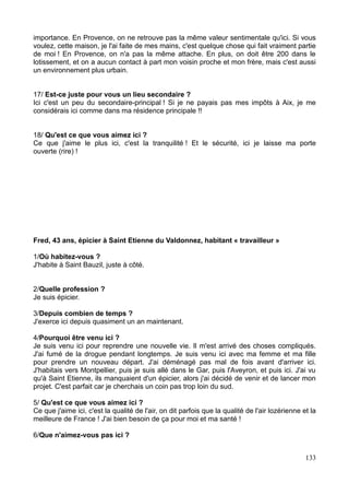 importance. En Provence, on ne retrouve pas la même valeur sentimentale qu'ici. Si vous
voulez, cette maison, je l'ai faite de mes mains, c'est quelque chose qui fait vraiment partie
de moi ! En Provence, on n'a pas la même attache. En plus, on doit être 200 dans le
lotissement, et on a aucun contact à part mon voisin proche et mon frère, mais c'est aussi
un environnement plus urbain.
17/ Est-ce juste pour vous un lieu secondaire ?
Ici c'est un peu du secondaire-principal ! Si je ne payais pas mes impôts à Aix, je me
considérais ici comme dans ma résidence principale !!
18/ Qu'est ce que vous aimez ici ?
Ce que j'aime le plus ici, c'est la tranquilité ! Et le sécurité, ici je laisse ma porte
ouverte (rire) !
Fred, 43 ans, épicier à Saint Etienne du Valdonnez, habitant « travailleur »
1/Où habitez-vous ?
J'habite à Saint Bauzil, juste à côté.
2/Quelle profession ?
Je suis épicier.
3/Depuis combien de temps ?
J'exerce ici depuis quasiment un an maintenant.
4/Pourquoi être venu ici ?
Je suis venu ici pour reprendre une nouvelle vie. Il m'est arrivé des choses compliqués.
J'ai fumé de la drogue pendant longtemps. Je suis venu ici avec ma femme et ma fille
pour prendre un nouveau départ. J'ai déménagé pas mal de fois avant d'arriver ici.
J'habitais vers Montpellier, puis je suis allé dans le Gar, puis l'Aveyron, et puis ici. J'ai vu
qu'à Saint Etienne, ils manquaient d'un épicier, alors j'ai décidé de venir et de lancer mon
projet. C'est parfait car je cherchais un coin pas trop loin du sud.
5/ Qu'est ce que vous aimez ici ?
Ce que j'aime ici, c'est la qualité de l'air, on dit parfois que la qualité de l'air lozérienne et la
meilleure de France ! J'ai bien besoin de ça pour moi et ma santé !
6/Que n'aimez-vous pas ici ?
133
 