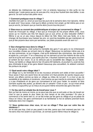 Je déteste les médisances des gens ! J'en ai entendu beaucoup ici dire qu'ils ne me
sentent pas ! Juste parce que je ne suis pas d'ici, moi je leur foutrait bien des baffes à ces
gens là. Ce sont surtout des petits vieux.
7/ Comment pratiquez-vous le village ?
J'achète mon pain ici, sinon je suis tous les jours de la semaine dans mon épicerie, même
le week end ! Vous savez, c'est que le début, je lance mon projet, ça fait même pas un an
que je suis là, j'ai besoin que ça marche alors j'ouvre tous les jours !
8/ Etes-vous au courant des problématiques et enjeux qui concernent le village ?
Avant de m'occuper du village, il faut que je m'occupe de ma propre affaire (rire), vous
savez ça ne marche pas très fort depuis que je suis arrivé, je dois redoubler d'effort !
Même si ça va un peu mieux depuis le début de l'été. Mais c'est pas facile, on a du
changer de fournisseur pour baisser les prix, on vend les bouteilles de gaz maintenant, et
puis je fais pizzeria deux soirs par semaines, car j'étais pizzaiolo avant de venir ici !
9/ Que changeriez-vous dans le village ?
Ce que je changerais, c'est surtout la mentalité des gens !! Les gens ici ne s'interessent
aux nouvelles choses qui arrivent dans le village ! Beaucoup ne participe même pas à la
vie des commerces, ce qui m'agace, c'est qu'ils réclament des commerces, des services,
et après ils y vont pas ! Y en a beaucoup qui ne viennent qu'une fois histoire de dire qu'ils
sont là et qu'ils sont venus, puis après plus rien, il faudrait vraiment que les gens s'ouvrent
et sortent de leur cocon. Ici je ne retrouve pas la sociabilité des villages où j'ai habité.
Tenez, j'ai habité un village dans le Gar d'à peine 80 habitants, et pourtant il y avait dix fois
plus d'entraide là bas et les gens étaient beaucoup plus accueillant, ils aidaient vraiment
les porteurs de projet !
10/ Quel serait votre village idéal ?
Un village où il y de l'entraide et où les nouveaux arrivants sont aidés et bien accueillis !
Vous savez il faut une sacré force de conviction et il faut prendre de sacrés risques pour
lancer une affaire comme ça dans un village au milieu de nul part. Il y a tout un jeu de
sociabilité et de relations à construire, c'est comme ça que marche le commerce. Mais si il
y a pas d'habitants et de gens qui connaissent le coin pour t'aider, te soutenir et faire
connaire auprès des autres, ça devient vite un calvaire ! C'est un peu ce qui m'est arrivé
ici, même si aujourd'hui ça va mieux et j'ai quand même rencontré des gens très bien !
11/ Ce lieu est-il un simple lieu de travail pour vous ?
Non ça l'est de moins en moins, je ne peux pas dire que ce soit juste un lieu de travail car
c'est ici que je passe le plus claire de mon temps et de mes journées ! En plus je
commence à me sentir bien ici, on se fait inviter par les gens du village et ça se passe de
mieux en mieux, les gens commencent à se familiariser à moi et certains prennent leurs
habitudes dans mon magasin.
12/ Vous sentez-vous chez vous, ici sur ce village ? Plus que sur votre lieu de
résidence ?
Je ne sais pas trop, c'est un peu pareil à vrai dire, parce que c'est vraiment pas loin ! Je
me sens chez moi autant ici que là bas. Je connais quand même mieux le village ici.
134
 