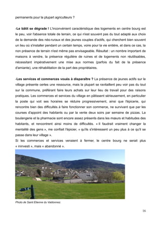 permanents pour la plupart agriculteurs ?
-Le bâtit se dégrade ! L'inconvénient caractéristique des logements en centre bourg est
le peu, voir l'absence totale de terrain, ce qui n'est souvent pas du tout adapté aux choix
de la demande des néo-ruraux et des jeunes couples d'actifs, qui cherchent bien souvent
un lieu où s'installer pendant un certain temps, voire pour la vie entière, et dans ce cas, la
non présence de terrain n'est même pas envisageable. Résultat : un nombre important de
maisons à vendre, la présence régulière de ruines et de logements non réutilisables,
nécessitant impérativement une mise aux normes (parfois du fait de la présence
d'amiante), une réhabilitation de la part des propriétaires.
-Les services et commerces voués à disparaître ? La présence de jeunes actifs sur le
village présente certes une ressource, mais la plupart se ravitaillent peu voir pas du tout
sur la commune, préférant faire leurs achats sur leur lieu de travail pour des raisons
pratiques. Les commerces et services du village en pâtissent sérieusement, en particulier
la poste qui voit ses horaires se réduire progressivement, ainsi que l'épicerie, qui
rencontre bien des difficultés à faire fonctionner son commerce, ne survivant que par les
courses d'appoint des habitants ou par la vente deux soirs par semaine de pizzas. La
boulangerie et la pharmacie sont encore assez présents dans les mœurs et habitudes des
habitants, et rencontrent ainsi moins de difficultés. « Il faudrait vraiment changer la
mentalité des gens », me confiait l'épicier, « qu'ils s'intéressent un peu plus à ce qu'il se
passe dans leur village ».
Si les commerces et services venaient à fermer, le centre bourg ne serait plus
« ininvesti », mais « abandonné ».
Photo de Saint Etienne du Valdonnez.
16
 