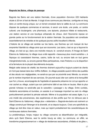 Bagnols les Bains, village de passage
Bagnols les Bains est une station thermale, d'une population d'environ 225 habitants
située à 20 km à l'est de Mende. Il s'agit d'une commune peu étendue, configurée en long
dans un centre bourg unique, sur un terrain encaissé dans la vallée du Lot. La commune
dispose de quelques commerces et services, à savoir une école, une poste, un centre
culturel, une boulangerie, une pharmacie, une épicerie, plusieurs hôtels et restaurants,
une station service et une boutique artisanale de vitraux, dont l'économie repose en
grande partie sur le fonctionnement de la station thermale. Sa population est constituée
essentiellement de retraités et de quelques jeunes actifs travaillant à Mende.
L'histoire de ce village est centrée sur les bains, ces thermes qui ont marqué de leur
empreinte l'identité du village ainsi que son économie. Les bains, c'est ce qui a façonné le
village, et c'est ce qui, dans une moindre mesure, le construit encore. A l'image de Saint
Etienne du Valdonnez, le village nous a été rapporté « beaucoup plus vivant autrefois », à
l'époque où coexistaient thermes, casino, boîte de nuit, ou encore bals en tout genre
intergénérationnels, ou encore grande fêtes participatives, mais l'histoire a vu la disparition
et la fermeture de la plupart des éléments évoqués.
Malgré cette baisse de vitalité, les thermes drainent aujourd'hui toujours autant de clients
et n'ont pas baissé dans leur chiffre d'affaire ; le village possède quand même des qualités
et des atouts non négligeables, ne serait-ce que par sa proximité avec Mende, ou encore
par le nombre important de ses services. On pourrait aussi citer son calme et la tranquillité
que l'on y trouve, accompagnés de l'agréable et apaisante présence du Lot qui apporte un
vrai cachet au village, autant que son patrimoine bâtit et ses toits en lauzes. Mais la plus
grande richesse ne serait-elle pas le caractère « passager » du village. Entre curistes,
résidents secondaires et touristes, on assiste à un brassage important au sein du village
particulièrement pendant la période estivale. Même si la population est assez âgée, il y a
une mixité des provenances, des expériences et des profils que l'on ne retrouve pas à
Saint Etienne du Valdonnez, village plus « sédentaire ». Bagnols-les-bains est vraiment un
village construit par l'étranger et la diversité, et ce depuis toujours. C'est une spécificité du
village qui doit être mise en valeur, mais qui rejoint probablement les caractéristiques de
nombreuses stations thermales.
La problématique, l'enjeu majeur du village concerne sa désertification (en intégralité,
alors qu'à Saint Etienne, seul le centre bourg se vide). La commune, en effet, se
transforme progressivement en « village de résidences secondaires, d'hôtels et de gîtes »,
17
 