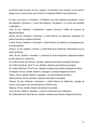 du territoire. Bien souvent, ils sont « experts » du territoire à leur manière, car ils voient le
village sous un autre prisme, par le biais d'un imaginaire différent des permanents.
Au total, nous avons 15 entretiens : 6 entretiens avec des résidents secondaires, 4 avec
des habitants « dormeurs », 3 avec des habitants « travailleurs », et 2 avec des habitants
« passagers ».
-Lola, 22 ans, habitante « travailleurse », agente d'accueil à l'office de tourisme de
Bagnols-les-Bains
-Karine, 46 ans, habitante « dormeuse » à Saint Etienne du Valdonnez, employée à la
caisse d'assurance maladie de Mende.
-Louise, 40 ans, habitante « dormeuse » à Saint Etienne du Valdonnez, photographe pour
le conseil général.
-Siméon, 31 ans, habitant « dormeur » à Saint Etienne du Valdonnez, informaticien pour la
mairie de Mende.
-Alex, 28 ans, habitant « travailleur », marchand de fruits et légumes à Bagnols-les-Bains
et Saint Etienne du Valdonnez.
-M. et Mme Guedj, 62 et 64 ans, retraités, résidents secondaires à Bagnols les Bains
-M. et Mme Peytavins, 68 et 71 ans, retraités, résidents secondaires à Lanuéjols
-M. et Mme Reversat, 70 et 67 ans, retraités, résidents secondaires à Bagnols les Bains
-Christophe, 56 ans, retraité, habitant « passager » (curiste) à Bagnols les Bains
-Pierre, 79 ans, retraité, habitant « passager » (curiste) à Bagnols les Bains
-Mme Lacombe, 68 ans, retraitée, résidente secondaire à Lanuéjols
-Pauline, 28 ans, habitante « dormeuse » à Saint Etienne du Valdonnez, chargée de
mission à l'éducation pour l'environnement à Saint Enimie.
-Maurice, 79 ans, retraité, résident secondaire à Lanuéjols.
-Fred, 43 ans, habitant « travailleur », épicier à Saint Etienne du Valdonnez.
-M. et Mme Romarin, 68 et 66 ans, retraités, résidents secondaires à Bagnols les Bains.
22
 