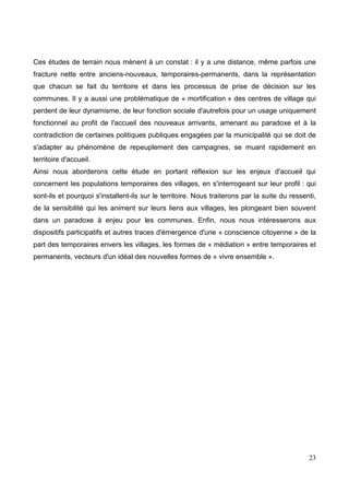 Ces études de terrain nous mènent à un constat : il y a une distance, même parfois une
fracture nette entre anciens-nouveaux, temporaires-permanents, dans la représentation
que chacun se fait du territoire et dans les processus de prise de décision sur les
communes. Il y a aussi une problématique de « mortification » des centres de village qui
perdent de leur dynamisme, de leur fonction sociale d'autrefois pour un usage uniquement
fonctionnel au profit de l'accueil des nouveaux arrivants, amenant au paradoxe et à la
contradiction de certaines politiques publiques engagées par la municipalité qui se doit de
s'adapter au phénomène de repeuplement des campagnes, se muant rapidement en
territoire d'accueil.
Ainsi nous aborderons cette étude en portant réflexion sur les enjeux d'accueil qui
concernent les populations temporaires des villages, en s'interrogeant sur leur profil : qui
sont-ils et pourquoi s'installent-ils sur le territoire. Nous traiterons par la suite du ressenti,
de la sensibilité qui les animent sur leurs liens aux villages, les plongeant bien souvent
dans un paradoxe à enjeu pour les communes. Enfin, nous nous intéresserons aux
dispositifs participatifs et autres traces d'émergence d'une « conscience citoyenne » de la
part des temporaires envers les villages, les formes de « médiation » entre temporaires et
permanents, vecteurs d'un idéal des nouvelles formes de « vivre ensemble ».
23
 