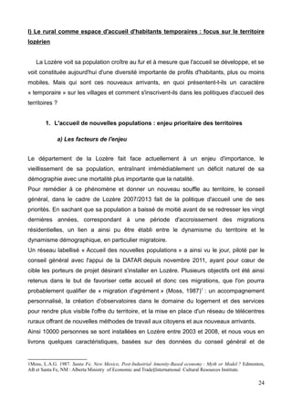 I) Le rural comme espace d'accueil d'habitants temporaires : focus sur le territoire
lozérien
La Lozère voit sa population croître au fur et à mesure que l'accueil se développe, et se
voit constituée aujourd'hui d'une diversité importante de profils d'habitants, plus ou moins
mobiles. Mais qui sont ces nouveaux arrivants, en quoi présentent-t-ils un caractère
« temporaire » sur les villages et comment s'inscrivent-ils dans les politiques d'accueil des
territoires ?
1. L'accueil de nouvelles populations : enjeu prioritaire des territoires
a) Les facteurs de l'enjeu
Le département de la Lozère fait face actuellement à un enjeu d'importance, le
vieillissement de sa population, entraînant irrémédiablement un déficit naturel de sa
démographie avec une mortalité plus importante que la natalité.
Pour remédier à ce phénomène et donner un nouveau souffle au territoire, le conseil
général, dans le cadre de Lozère 2007/2013 fait de la politique d'accueil une de ses
priorités. En sachant que sa population a baissé de moitié avant de se redresser les vingt
dernières années, correspondant à une période d'accroissement des migrations
résidentielles, un lien a ainsi pu être établi entre le dynamisme du territoire et le
dynamisme démographique, en particulier migratoire.
Un réseau labellisé « Accueil des nouvelles populations » a ainsi vu le jour, piloté par le
conseil général avec l'appui de la DATAR depuis novembre 2011, ayant pour cœur de
cible les porteurs de projet désirant s'installer en Lozère. Plusieurs objectifs ont été ainsi
retenus dans le but de favoriser cette accueil et donc ces migrations, que l'on pourra
probablement qualifier de « migration d'agrément » (Moss, 1987)1
: un accompagnement
personnalisé, la création d'observatoires dans le domaine du logement et des services
pour rendre plus visible l'offre du territoire, et la mise en place d'un réseau de télécentres
ruraux offrant de nouvelles méthodes de travail aux citoyens et aux nouveaux arrivants.
Ainsi 10000 personnes se sont installées en Lozère entre 2003 et 2008, et nous vous en
livrons quelques caractéristiques, basées sur des données du conseil général et de
1Moss, L.A.G. 1987. Santa Fe, New Mexico, Post-Industrial Amenity-Based economy : Myth or Model ? Edmonton,
AB et Santa Fe, NM : Alberta Ministry of Economic and Trade§International Cultural Resources Institute.
24
 