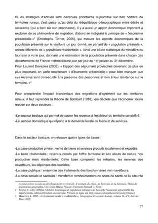 Si les stratégies d'accueil sont devenues prioritaires aujourd'hui sur bon nombre de
territoires ruraux, c'est parce qu'au delà du rééquilibrage démographique entre décès et
naissance (qui a bien sûr son importance), il y a aussi un apport économique important à
exploiter de ce phénomène de migration, d'abord en intégrant le principe de « l'économie
présentielle »2
(Christophe Terrier, 2005), qui mesure les apports économiques de la
population présente sur le territoire un jour donné, en parlant de « population présente »,
notion différente de « population résidentielle ». Ainsi une étude statistique du ministère du
tourisme a vu le jour, donnant une estimation de la population présente dans chacun des
départements de France métropolitaine jour par jour du 1er janvier au 31 décembre.
Pour Laurent Davezies (2009), « l'apport des séjournant provisoires devenant de plus en
plus important, on parle maintenant « d'économie présentielle » pour bien marquer que
ces revenus sont consécutifs à la présence des personnes et non à leur résidence sur le
territoire. »3
Pour comprendre l'impact économique des migrations d'agrément sur les territoires
ruraux, il faut reprendre la théorie de Sombart (1916), qui décrète que l'économie locale
repose sur deux secteurs :
-Le secteur basique qui permet de capter les revenus à l'extérieur du territoire considéré.
-Le secteur domestique qui répond à la demande locale de biens et de services.
Dans le secteur basique, on retrouve quatre types de bases :
-La base productive privée : vente de biens et services produits localement et exportés
-La base résidentielle : revenus captés par l'offre territorial et ses atouts de nature non
productive mais résidentielle. Cette base comprend les retraites, les revenus des
navetteurs, les dépenses des touristes.
-La base publique : ensemble des traitements des fonctionnaires non navetteurs.
-La base sociale et sanitaire : transfert et remboursement de soins de santé de la sécurité
recomposition sociale au développement territoriale. L'exemple du Diois, du Morvans et du Séronais, Thèse de
doctorat en géographie, Université Blaise Pascale, Clermont-Ferrand II, 528p.
2 Terrier, C. (dir) (2006a), Mobilité touristique et population présente-Les bases de l'économie présentielle des
départements, édition Direction du tourisme. Version en ligne sur http://www.christophe-terrier.com/présence
3 Davezies, L. 2009. « L'économie locale « résidentielle », Géographie Economie Société, volume 11, n°1, Janvier-
Mars 2009.
27
 