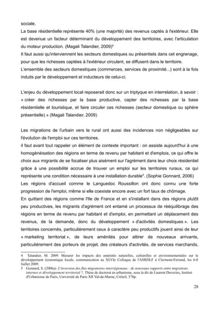 sociale.
La base résidentielle représente 40% (une majorité) des revenus captés à l'extérieur. Elle
est devenue un facteur déterminant du développement des territoires, avec l'articulation
du moteur production. (Magali Talandier, 2009)4
Il faut aussi qu'interviennent les secteurs domestiques ou présentiels dans cet engrenage,
pour que les richesses captées à l'extérieur circulent, se diffusent dans le territoire.
L'ensemble des secteurs domestiques (commerces, services de proximité...) sont à la fois
induits par le développement et inducteurs de celui-ci.
L'enjeu du développement local reposerait donc sur un triptyque en interrelation, à savoir :
« créer des richesses par la base productive, capter des richesses par la base
résidentielle et touristique, et faire circuler ces richesses (secteur domestique ou sphère
présentielle) » (Magali Talandier, 2009)
Les migrations de l'urbain vers le rural ont aussi des incidences non négligeables sur
l'évolution de l'emploi sur ces territoires.
il faut avant tout rappeler un élément de contexte important : on assiste aujourd'hui à une
homogénéisation des régions en terme de revenu par habitant et d'emplois, ce qui offre le
choix aux migrants de se focaliser plus aisément sur l'agrément dans leur choix résidentiel
grâce à une possibilité accrue de trouver un emploi sur les territoires ruraux, ce qui
représente une condition nécessaire à une installation durable5
. (Sophie Gonnard, 2006)
Les régions d'accueil comme le Languedoc Roussillon ont donc connu une forte
progression de l'emploi, même si elle coexiste encore avec un fort taux de chômage.
En quittant des régions comme l'Ile de France et en s'installant dans des régions plutôt
peu productives, les migrants d'agrément ont entamé un processus de rééquilibrage des
régions en terme de revenu par habitant et d'emploi, en permettant un déplacement des
revenus, de la demande, donc du développement « d'activités domestiques ». Les
territoires concernés, particulièrement ceux à caractère peu productifs jouent ainsi de leur
« marketing territorial », de leurs aménités pour attirer de nouveaux arrivants,
particulièrement des porteurs de projet, des créateurs d'activités, de services marchands,
4 Talandier, M. 2009. Mesurer les impacts des aménités naturelles, culturelles et environnementales sur le
développement économique locale, communication au XLVIe Colloque de l'ASRDLF à Clermont-Ferrand, les 6-8
Juillet 2009.
5 Gonnard, S. (2006a). L'inversion des flux migratoires interrégionaux : de nouveaux rapports entre migrations
internes et développement territorial ?, Thèse de doctorat en urbanisme, sous la dir de Laurent Davezies, Institut
d'Urbanisme de Paris, Université de Paris XII Val-de-Marne, Créteil, 378p.
28
 