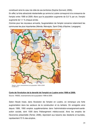 constituant ainsi le cœur de cible de ces territoires (Sophie Gonnard, 2006).
En effet, la forte attractivité résidentielle qui anime la Lozère correspond à la croissance de
l'emploi entre 1999 et 2009. Alors que le population augmente de 0,5 % par an, l'emploi
augmente de 1,1 % chaque année.
Carte de l'évolution de la densité de l'emploi en Lozère entre 1999 et 2009.
Source : INSEE, recensements de la population 1999 et 2009.
Selon l'étude Insee, dans l'évolution de l'emploi en Lozère, on remarque une forte
augmentation dans les secteurs de la construction et du tertiaire. On enregistre ainsi
depuis 1999, 1900 emplois supplémentaires dans l'administration-enseignement-santé-
action sociale, dont 1500 dans l'hébergement médico-social. Ainsi les emplois de
l'économie présentielle (Terrier, 2006), répondant aux besoins des résidents et touristes,
représentent 73 % des emplois.
29
 