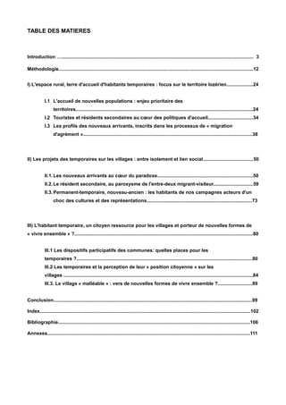 TABLE DES MATIERES
Introduction …................................................................................................................................................ 3
Méthodologie..................................................................................................................................................12
I) L'espace rural, terre d'accueil d'habitants temporaires : focus sur le territoire lozérien....................24
I.1 L'accueil de nouvelles populations : enjeu prioritaire des
territoires.....................................................................................................................................24
I.2 Touristes et résidents secondaires au cœur des politiques d'accueil..................................34
I.3 Les profils des nouveaux arrivants, inscrits dans les processus de « migration
d'agrément »...............................................................................................................................38
II) Les projets des temporaires sur les villages : entre isolement et lien social......................................50
II.1.Les nouveaux arrivants au cœur du paradoxe........................................................................50
II.2.Le résident secondaire, au paroxysme de l'entre-deux migrant-visiteur..............................59
II.3.Permanent-temporaire, nouveau-ancien : les habitants de nos campagnes acteurs d'un
choc des cultures et des représentations...............................................................................73
III) L'habitant temporaire, un citoyen ressource pour les villages et porteur de nouvelles formes de
« vivre ensemble » ?......................................................................................................................................80
III.1 Les dispositifs participatifs des communes: quelles places pour les
temporaires ?....................................................................................................................................80
III.2 Les temporaires et la perception de leur « position citoyenne » sur les
villages ..............................................................................................................................................84
III.3. Le village « malléable » : vers de nouvelles formes de vivre ensemble ?..........................89
Conclusion.....................................................................................................................................................99
Index..............................................................................................................................................................102
Bibliographie................................................................................................................................................106
Annexes........................................................................................................................................................111
 