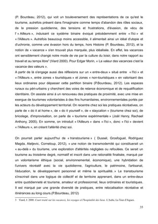 (P. Bourdeau, 2012), qui voit un bouleversement des représentations de ce qu'est le
tourisme, autrefois présent dans l'imaginaire comme temps d'abandon des rôles sociaux,
de la pression quotidienne, des tensions et frustrations, d'évasion, de vécu de
l' « Ailleurs », induisant ce système binaire évoqué précédemment entre « l'Ici » et
« l'Ailleurs ». Autrefois beaucoup moins accessible, il alimentait ainsi un idéal d'utopie et
d'uchronie, comme une évasion hors du temps, hors Histoire (P. Bourdeau, 2012), et la
notion de « vacance » s'en trouvait plus marquée, plus idéalisée. En effet, les vacances
ont sensiblement changé notre mode de vie par la culture du loisir, dans notre rapport au
travail et au temps libre3
(Viard 2000). Pour Edgar Morin, « La valeur des vacances c'est la
vacance des valeurs ».
A partir de là s'engage aussi des réflexions sur un « entre-deux » situé entre « l'Ici » et
« l'Ailleurs », entre zones « touristiques » et zones « non-touristiques » en valorisant des
lieux ordinaires pour dépasser cette partition binaire (P.Bourdeau, 2012). Les espaces
ruraux ou péri-urbains y cherchent des voies de relance économique et de requalification
identitaire. On assiste ainsi à un renouveau des pratiques de proximité, avec une mise en
exergue de tourismes volontaristes à des fins humanitaires, environnementales portés par
les acteurs du développement territorial. On recentre chez soi les pratiques récréatives, on
parle de « do it at home », de « do it yourself », de « staycation » (tourisme chez soi), de
bricolage, d'improvisation, on parle de « tourisme expérimentale » (Joël Henry, Rachael
Anthony, 2005). En somme, on introduit « l'Ailleurs » dans « l'Ici », donc « l'Ici » devient
« l'Ailleurs », en créant l'altérité chez soi.
On pourrait parler aujourd'hui de « transtourisme » ( Dussel, Grosfoguel, Rodriguez
Magda, Ateljevic, Corneloup, 2012), « une notion de transmodernité qui constituerait un
« au-delà » du tourisme, une exploration d'altérités négligées ou refoulées. Ce serait un
tourisme au troisième degré, normatif et inscrit dans une rationalité finalisée, marqué par
un volontarisme éthique (social, environnemental, économique), une hybridation de
l'univers récréatif avec la vie quotidienne, l'agriculture, le patrimoine, l'artisanat,
l'éducation, le développement personnel et même la spiritualité. » Le transtourisme
s'inscrirait dans une logique de collectif et de territoire apprenant, dans un entre-deux
entre quotidienneté et tourisme, amateur et professionnel, lieux ordinaires et touristiques.
Il est marqué par une grande diversité de pratiques, entre relocalisation récréative et
itinérances au long cours.(P.Bourdeau, 2012)
3 Viard, J. 2000. Court traité sur les vacances, les voyages et l'hospitalité des lieux. L'Aube, La Tour d'Aigues.
35
 