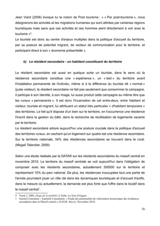 Jean Viard (2006) évoque lui la notion de Post tourisme : « « Par post-tourisme », nous
désignerons les activités et les migrations humaines qui sont attirées par certaines régions
touristiques mais sans que ces activités et ces hommes aient directement à voir avec le
tourisme »4
.
Le touriste est donc au centre d'enjeux multiples dans la politique d'accueil du territoire,
par sa posture de potentiel migrant, de vecteur de communication pour le territoire, et
participant direct à son « économie présentielle ».
b) Le résident secondaire : un habitant constituant du territoire
Le résident secondaire est aussi en quelque sorte un touriste, dans le sens où la
résidence secondaire constitue une « expérience », un « test » du territoire avant
l'installation permanente de l'individu, même si à la différence du touriste dit « normal »
(juste visiteur), le résident secondaire ne fait pas seulement que consommer la campagne,
il participe à son identité, à son image, lui aussi produit cette campagne au même titre que
les ruraux « permanents ». Il est donc l'incarnation de cet entre-deux, entre habitant et
visiteur, touriste et migrant, lui attribuant un statut très particulier « d'habitant temporaire »
des territoires. Le fait qu'il dispose d'un bien sur le territoire, en l’occurrence une résidence
l'inscrit dans la gestion du bâtit, dans la recherche de réutilisation de logements vacants
par le territoire.
Le résident secondaire arbore aujourd'hui une posture cruciale dans la politique d'accueil
des territoires ruraux, en sachant qu'un logement sur quatre est une résidence secondaire.
Sur le territoire nationale, 54% des résidences secondaires se trouvent dans le rural.
(Magali Talandier, 2009)
Selon une étude réalisée par la DATAR sur les résidents secondaires du massif central en
novembre 2010, Le territoire du massif centrale se voit aujourd'hui dans l'obligation de
composer avec les résidents secondaires, actuellement 300000 sur le territoire et
représentant 10% du parc national. De plus, les résidences inoccupées tout une partie de
l'année pourraient jouer un rôle clé dans les dynamiques touristiques et d'accueil d'actifs,
dans la mesure où actuellement, la demande est plus forte que l'offre dans le locatif dans
le massif central1
.
4 Viard, J. 2006. Eloge de la mobilité, L'Aube, La Tour d'Aigues
1 Jousset Consultant. ; Espitalié Consultants. « Etude des potentialités de valorisation économique des résidences
secondaires dans le Massif central », DATAR, Macéo, Novembre 2010,
36
 