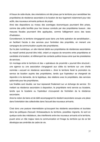 A l'issue de cette étude, des orientations ont été prises par le territoire pour sensibiliser les
propriétaires de résidence secondaire à la location de leur logement notamment pour des
actifs, des nouveaux arrivants porteurs de projet.
Ainsi des dispositions au niveau des avantages économiques pourraient être prises,
comme des prêts bonifiés pour les travaux conduits par des propriétaires loueurs ; des
mesures fiscales pourraient être appliquées, comme l'allègement accru des taxes
d'habitation.
Concrètement, le territoire s'engagerait aussi dans une forte opération de sensibilisation ,
en facilitant l'accès à des services pour l'entretien des propriétés, en menant une
campagne de communication auprès des propriétaires.
Sur le plan numérique, un site internet dédié aux propriétaires de résidences secondaires
du massif central pourrait être initié, créant un espace de rencontre entre propriétaires et
candidats à la location, et référençant les contacts publics locaux ainsi que les prestataires
de services.
Un montage entre le territoire et des « opérateurs de proximité » pourrait être structuré ;
une agence ou une association s'engagerait aux côtés du territoire sur une charte
nommée « accueil en résidence secondaire ». Ainsi le territoire ferait la promotion du
service de location auprès des propriétaires, tandis que l'opérateur se chargerait de
répondre à la demande, de la logistique, des relations avec le propriétaire, des services
optionnels pour les propriétaires.
Les finalités sont double, car tout reposerait finalement sur un échange de service : En
mettant sa résidence secondaire à disposition, le propriétaire rend service au locataire,
tandis que le locataire ou l'opérateur s'occuperait de l'entretien de la résidence
secondaire.
Ainsi la notion de biens et de bâtit accompagnant le résident secondaire occupe une place
dans l'orientation des collectivités dans l'accueil des nouveaux arrivants.
C'est donc une posture intermédiaire qu'occupent les résidents secondaires et touristes
dans les politiques d'accueil. Ambassadeurs du territoire, possibles migrants, ils sont en
quelque sorte des médiateurs, des interférents entre les nouveaux arrivants et le territoire,
jouant ainsi un rôle majeur dans la communication et l'image du territoire qui de ce fait
développe ses aménités de cadre de vie.
37
 