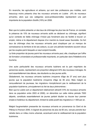 En revanche, les agriculteurs et artisans, qui sont des professions peu mobiles, sont
beaucoup moins présents chez les nouveaux arrivants en Lozère (4% de nouveaux
arrivants), alors que ces catégories socio-professionnelles représentent une part
importante de la population d'actifs (16%) en 2008.
Bien que la Lozère présente un des taux de chômage les plus bas de France, on constate
la présence de 15% de nouveaux arrivants actifs se déclarant au chômage, signifiant
qu'un contexte de faible chômage n'induit pas forcément plus de facilité à trouver un
emploi, même si le département dispose d'un marché du travail assez favorable. Ce fort
taux de chômage chez les nouveaux arrivants peut s'expliquer par un manque de
connaissance du territoire et de ses acteurs, ou par une période transitoire souvent vécue
par les couples parmi lesquels un seul conjoint travaille.
La forte proportion de jeunes parmi les nouveaux arrivants peut, elle, s'expliquer par l'offre
de formation universitaire et professionnelle importante, en particulier dans l'hôtellerie et le
tourisme.
Une autre particularité des nouveaux arrivants lozériens est la part majoritaire de
personnes seules, représentant une proportion atteignant 44% des nouveaux ménages. Ils
sont essentiellement des élèves, des étudiants ou des jeunes actifs.
Globalement, les nouveaux arrivants lozériens (moyenne d'âge de 37 ans) sont plus
jeunes que la population lozérienne (moyenne d'âge de 46 ans). Mais malgré ce
renouvellement de jeunesse, les migrations n'empêcheront pas le vieillissement de la
population lozérienne, principalement du fait de deux phénomènes :
Bien que la Lozère soit un département relativement attractif (14% de nouveaux arrivants
dans sa population entre 2003 et 2008), on dénombre sur cette même période 7000
départs, constitués essentiellement de jeunes partant étudier ou trouver leur premier
emploi à l'extérieur du département, limitant le solde positif des migrations à + 600 par an.
Malgré l'augmentation pressentie de nouveaux arrivants en provenance du Gard et de
l'Héraut à l'horizon 2040, il s'agirait de personnes de plus de 60 ans, venues prendre leur
retraite dans un milieu moins urbanisé, accentuant ainsi le vieillissement de la population
lozérienne.
39
 