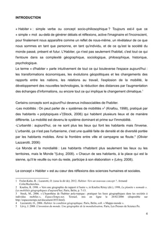 INTRODUCTION
« Habiter » : simple verbe ou concept socio-philiosophique ? Toujours est-il que ce
« simple » mot au-delà de générer débats et réflexions, active l'imaginaire et l'inconscient,
pour finalement nous apparaître comme un reflet de nous-même, un révélateur de ce que
nous sommes en tant que personne, en tant qu'individu, et de ce qu'est la société du
monde passé, présent et futur. L'Habiter, ça n'est pas seulement l'habitat, c'est tout ce qui
l'entoure dans sa complexité géographique, sociologique, philosophique, historique,
psychologique.
Le terme « d'habiter » parle intuitivement de tout ce qui bouleverse l'espace aujourd'hui :
les transformations économiques, les évolutions géopolitiques et les changements des
rapports entre les nations, les relations au travail, l'explosion de la mobilité, le
développement des nouvelles technologies, la réduction des distances par l'augmentation
des échanges d'informations, ou encore tout ce qui implique le changement climatique.1
Certains concepts sont aujourd'hui devenus indissociables de l'habiter.
-Les mobilités : On peut parler de « systèmes de mobilités »2
(Knafou, 1998), pratiqué par
des habitants « polytopiques »3
(Stock, 2006) qui habitent plusieurs lieux et de manière
différente. La mobilité est devenu le système dominant et prime sur l'immobilité.
-L'urbanité : aujourd'hui, ce ne sont plus les lieux qui font les habitants mais l'inverse.
L'urbanité, ça n'est pas l'urbanisme, c'est une qualité faite de densité et de diversité portée
par les habitants mobiles. Ainsi la frontière entre ville et campagne se floute.4
(Olivier
Lazzarotti, 2006)
-Le Monde et la mondialité : Les habitants n'habitent plus seulement les lieux ou les
territoires, mais le Monde 5
(Lévy, 2008). « Chacun de ses habitants, à la place qui est la
sienne, qu'il le veuille ou non du reste, participe à son élaboration » (Lévy, 2008).
Le concept « Habiter » est au cœur des réflexions des sciences humaines et sociales.
1 Frelat-Kahn, B. ; Lazarotti, O. (sous la dir de). 2012. Habiter. Vers un nouveau concept ?, Armand
Colin/Recherches.
2 Knafou, R. 1998. « Vers une géographie du rapport à l'autre », in Knafou Rémy (dir.), 1998, La planète « nomade ».
Les mobilités géographiques d'aujourd'hui, Paris, Belin, p. 7-13.
3 Stock, M., 2006. « L'hypothèse de l'habiter poly-topique : pratiquer les lieux géographiques dans les sociétés à
individus mobiles », EspaceTemps.net, Textuel, mis en ligne le 26/02/2006 (disponible sur
http://espacestemps.net/document1853.html).
4 Lazzarotti, O., 2006. Habiter. la condition géographique, Paris, Belin, coll. « Mappe-monde ».
5 Lévy, J. 2008. L'invention du monde. Une géographie de la mondialisation, Paris, Les Presses de Science Po.
4
 