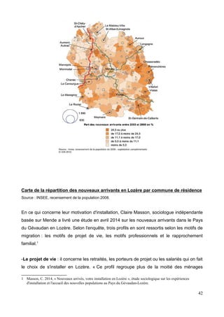 Carte de la répartition des nouveaux arrivants en Lozère par commune de résidence
Source : INSEE, recensement de la population 2008.
En ce qui concerne leur motivation d'installation, Claire Masson, sociologue indépendante
basée sur Mende a livré une étude en avril 2014 sur les nouveaux arrivants dans le Pays
du Gévaudan en Lozère. Selon l'enquête, trois profils en sont ressortis selon les motifs de
migration : les motifs de projet de vie, les motifs professionnels et le rapprochement
familial.1
-Le projet de vie : il concerne les retraités, les porteurs de projet ou les salariés qui on fait
le choix de s'installer en Lozère. « Ce profil regroupe plus de la moitié des ménages
1 Masson, C. 2014, « Nouveaux arrivés, votre installation en Lozère », étude sociologique sur les expériences
d'installation et l'accueil des nouvelles populations au Pays du Gévaudan-Lozère.
42
 