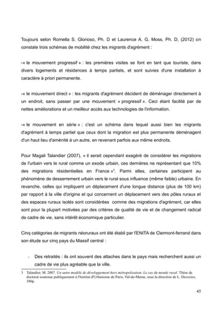 Toujours selon Romella S. Glorioso, Ph. D et Laurence A. G. Moss, Ph. D, (2012) on
constate trois schémas de mobilité chez les migrants d'agrément :
-« le mouvement progressif » : les premières visites se font en tant que touriste, dans
divers logements et résidences à temps partiels, et sont suivies d'une installation à
caractère à priori permanente.
-« le mouvement direct » : les migrants d'agrément décident de déménager directement à
un endroit, sans passer par une mouvement « progressif ». Ceci étant facilité par de
nettes améliorations et un meilleur accès aux technologies de l'information.
-« le mouvement en série » : c'est un schéma dans lequel aussi bien les migrants
d'agrément à temps partiel que ceux dont la migration est plus permanente déménagent
d'un haut lieu d'aménité à un autre, en revenant parfois aux même endroits.
Pour Magali Talandier (2007), « il serait cependant exagéré de considérer les migrations
de l'urbain vers le rural comme un exode urbain, ces dernières ne représentant que 10%
des migrations résidentielles en France »3
. Parmi elles, certaines participent au
phénomène de desserrement urbain vers le rural sous influence (même faible) urbaine. En
revanche, celles qui impliquent un déplacement d'une longue distance (plus de 100 km)
par rapport à la ville d'origine et qui concernent un déplacement vers des pôles ruraux et
des espaces ruraux isolés sont considérées comme des migrations d'agrément, car elles
sont pour la plupart motivées par des critères de qualité de vie et de changement radical
de cadre de vie, sans intérêt économique particulier.
Cinq catégories de migrants néoruraux ont été établi par l'ENITA de Clermont-ferrand dans
son étude sur cinq pays du Massif central :
– Des retraités : ils ont souvent des attaches dans le pays mais recherchent aussi un
cadre de vie plus agréable que la ville.
3 Talandier, M. 2007. Un autre modèle de développement hors métropolisation. Le cas du monde rural. Thèse de
doctorat soutenue publiquement à l'Institut d'Urbanisme de Paris, Val-de-Marne, sous la direction de L. Davezies,
380p.
45
 