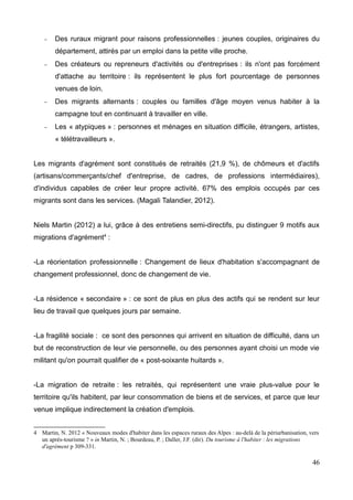 – Des ruraux migrant pour raisons professionnelles : jeunes couples, originaires du
département, attirés par un emploi dans la petite ville proche.
– Des créateurs ou repreneurs d'activités ou d'entreprises : ils n'ont pas forcément
d'attache au territoire : ils représentent le plus fort pourcentage de personnes
venues de loin.
– Des migrants alternants : couples ou familles d'âge moyen venus habiter à la
campagne tout en continuant à travailler en ville.
– Les « atypiques » : personnes et ménages en situation difficile, étrangers, artistes,
« télétravailleurs ».
Les migrants d'agrément sont constitués de retraités (21,9 %), de chômeurs et d'actifs
(artisans/commerçants/chef d'entreprise, de cadres, de professions intermédiaires),
d'individus capables de créer leur propre activité. 67% des emplois occupés par ces
migrants sont dans les services. (Magali Talandier, 2012).
Niels Martin (2012) a lui, grâce à des entretiens semi-directifs, pu distinguer 9 motifs aux
migrations d'agrément4
:
-La réorientation professionnelle : Changement de lieux d'habitation s'accompagnant de
changement professionnel, donc de changement de vie.
-La résidence « secondaire » : ce sont de plus en plus des actifs qui se rendent sur leur
lieu de travail que quelques jours par semaine.
-La fragilité sociale : ce sont des personnes qui arrivent en situation de difficulté, dans un
but de reconstruction de leur vie personnelle, ou des personnes ayant choisi un mode vie
militant qu'on pourrait qualifier de « post-soixante huitards ».
-La migration de retraite : les retraités, qui représentent une vraie plus-value pour le
territoire qu'ils habitent, par leur consommation de biens et de services, et parce que leur
venue implique indirectement la création d'emplois.
4 Martin, N. 2012 « Nouveaux modes d'habiter dans les espaces ruraux des Alpes : au-delà de la périurbanisation, vers
un après-tourisme ? » in Martin, N. ; Bourdeau, P. ; Daller, J.F. (dir). Du tourisme à l'habiter : les migrations
d'agrément p 309-331.
46
 
