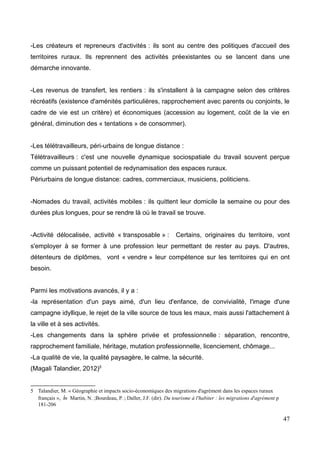 -Les créateurs et repreneurs d'activités : ils sont au centre des politiques d'accueil des
territoires ruraux. Ils reprennent des activités préexistantes ou se lancent dans une
démarche innovante.
-Les revenus de transfert, les rentiers : ils s'installent à la campagne selon des critères
récréatifs (existence d'aménités particulières, rapprochement avec parents ou conjoints, le
cadre de vie est un critère) et économiques (accession au logement, coût de la vie en
général, diminution des « tentations » de consommer).
-Les télétravailleurs, péri-urbains de longue distance :
Télétravailleurs : c'est une nouvelle dynamique sociospatiale du travail souvent perçue
comme un puissant potentiel de redynamisation des espaces ruraux.
Périurbains de longue distance: cadres, commerciaux, musiciens, politiciens.
-Nomades du travail, activités mobiles : ils quittent leur domicile la semaine ou pour des
durées plus longues, pour se rendre là où le travail se trouve.
-Activité délocalisée, activité « transposable » : Certains, originaires du territoire, vont
s'employer à se former à une profession leur permettant de rester au pays. D'autres,
détenteurs de diplômes, vont « vendre » leur compétence sur les territoires qui en ont
besoin.
Parmi les motivations avancés, il y a :
-la représentation d'un pays aimé, d'un lieu d'enfance, de convivialité, l'image d'une
campagne idyllique, le rejet de la ville source de tous les maux, mais aussi l'attachement à
la ville et à ses activités.
-Les changements dans la sphère privée et professionnelle : séparation, rencontre,
rapprochement familiale, héritage, mutation professionnelle, licenciement, chômage...
-La qualité de vie, la qualité paysagère, le calme, la sécurité.
(Magali Talandier, 2012)5
5 Talandier, M. « Géographie et impacts socio-économiques des migrations d'agrément dans les espaces ruraux
français », in Martin, N. ;Bourdeau, P. ; Daller, J.F. (dir). Du tourisme à l'habiter : les migrations d'agrément p
181-206
47
 