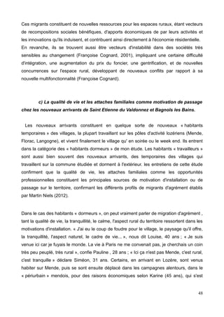 Ces migrants constituent de nouvelles ressources pour les espaces ruraux, étant vecteurs
de recompositions sociales bénéfiques, d'apports économiques de par leurs activités et
les innovations qu'ils induisent, et contribuent ainsi directement à l'économie résidentielle.
En revanche, ils se trouvent aussi être vecteurs d'instabilité dans des sociétés très
sensibles au changement (Françoise Cognard, 2001), impliquant une certaine difficulté
d'intégration, une augmentation du prix du foncier, une gentrification, et de nouvelles
concurrences sur l'espace rural, développant de nouveaux conflits par rapport à sa
nouvelle multifonctionnalité (Françoise Cognard).
c) La qualité de vie et les attaches familiales comme motivation de passage
chez les nouveaux arrivants de Saint Etienne du Valdonnez et Bagnols les Bains.
Les nouveaux arrivants constituent en quelque sorte de nouveaux « habitants
temporaires » des villages, la plupart travaillant sur les pôles d'activité lozériens (Mende,
Florac, Langogne), et vivent finalement le village qu' en soirée ou le week end. Ils entrent
dans la catégorie des « habitants dormeurs » de mon étude. Les habitants « travailleurs »
sont aussi bien souvent des nouveaux arrivants, des temporaires des villages qui
travaillent sur la commune étudiée et dorment à l'extérieur. les entretiens de cette étude
confirment que la qualité de vie, les attaches familiales comme les opportunités
professionnelles constituent les principales sources de motivation d'installation ou de
passage sur le territoire, confirmant les différents profils de migrants d'agrément établis
par Martin Niels (2012).
Dans le cas des habitants « dormeurs », on peut vraiment parler de migration d'agrément ,
tant la qualité de vie, la tranquillité, le calme, l'aspect rural du territoire ressortent dans les
motivations d'installation. « J'ai eu le coup de foudre pour le village, le paysage qu'il offre,
la tranquillité, l'aspect naturel, le cadre de vie... », nous dit Louise, 40 ans ; « Je suis
venue ici car je fuyais le monde. La vie à Paris ne me convenait pas, je cherchais un coin
très peu peuplé, très rural », confie Pauline , 28 ans ; « Ici ça n'est pas Mende, c'est rural,
c'est tranquille » déclare Siméon, 31 ans. Certains, en arrivant en Lozère, sont venus
habiter sur Mende, puis se sont ensuite déplacé dans les campagnes alentours, dans le
« périurbain » mendois, pour des raisons économiques selon Karine (45 ans), qui s'est
48
 