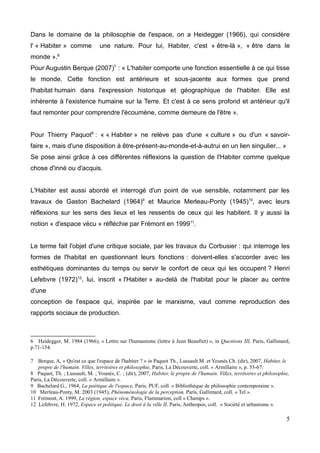 Dans le domaine de la philosophie de l'espace, on a Heidegger (1966), qui considère
l' « Habiter » comme une nature. Pour lui, Habiter, c'est « être-là », « être dans le
monde ».6
Pour Augustin Berque (2007)7
: « L'habiter comporte une fonction essentielle à ce qui tisse
le monde. Cette fonction est antérieure et sous-jacente aux formes que prend
l'habitat humain dans l'expression historique et géographique de l'habiter. Elle est
inhérente à l'existence humaine sur la Terre. Et c'est à ce sens profond et antérieur qu'il
faut remonter pour comprendre l'écoumène, comme demeure de l'être ».
Pour Thierry Paquot8
: « « Habiter » ne relève pas d'une « culture » ou d'un « savoir-
faire », mais d'une disposition à être-présent-au-monde-et-à-autrui en un lien singulier... »
Se pose ainsi grâce à ces différentes réflexions la question de l'Habiter comme quelque
chose d'inné ou d'acquis.
L'Habiter est aussi abordé et interrogé d'un point de vue sensible, notamment par les
travaux de Gaston Bachelard (1964)9
et Maurice Merleau-Ponty (1945)10
, avec leurs
réflexions sur les sens des lieux et les ressentis de ceux qui les habitent. Il y aussi la
notion « d'espace vécu » réfléchie par Frémont en 199911
.
Le terme fait l'objet d'une critique sociale, par les travaux du Corbusier : qui interroge les
formes de l'habitat en questionnant leurs fonctions : doivent-elles s'accorder avec les
esthétiques dominantes du temps ou servir le confort de ceux qui les occupent ? Henri
Lefebvre (1972)12
, lui, inscrit « l'Habiter » au-delà de l'habitat pour le placer au centre
d'une
conception de l'espace qui, inspirée par le marxisme, vaut comme reproduction des
rapports sociaux de production.
6 Heidegger, M. 1984 (1966), « Lettre sur l'humanisme (lettre à Jean Beaufret) », in Questions III, Paris, Gallimard,
p.71-154.
7 Berque, A, « Qu'est ce que l'espace de l'habiter ? » in Paquot Th., Lussault M. et Younès Ch. (dir), 2007, Habiter, le
propre de l'humain. Villes, territoires et philosophie, Paris, La Découverte, coll. « Armillaire », p. 53-67.
8 Paquot, Th. ; Lussault, M. ; Younés, C. ; (dir), 2007, Habiter, le propre de l'humain. Villes, territoires et philosophie,
Paris, La Découverte, coll. « Armillaire ».
9 Bachelard G., 1964, La poétique de l'espace, Paris, PUF, coll. « Bibliothèque de philosophie contemporaine ».
10 Merleau-Ponty, M. 2003 (1945), Phénoménologie de la perception, Paris, Gallimard, coll. « Tel ».
11 Frémont, A. 1999, La région, espace vécu, Paris, Flammarion, coll « Champs ».
12 Lefebvre, H. 1972, Espace et politique. Le droit à la ville II, Paris, Anthropos, coll. « Société et urbanisme ».
5
 