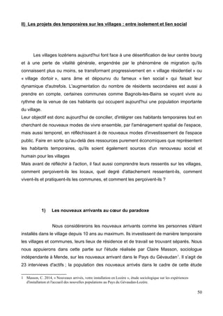 II) Les projets des temporaires sur les villages : entre isolement et lien social
Les villages lozériens aujourd'hui font face à une désertification de leur centre bourg
et à une perte de vitalité générale, engendrée par le phénomène de migration qu'ils
connaissent plus ou moins, se transformant progressivement en « village résidentiel » ou
« village dortoir », sans âme et dépourvu du fameux « lien social » qui faisait leur
dynamique d'autrefois. L'augmentation du nombre de résidents secondaires est aussi à
prendre en compte, certaines communes comme Bagnols-les-Bains se voyant vivre au
rythme de la venue de ces habitants qui occupent aujourd'hui une population importante
du village.
Leur objectif est donc aujourd'hui de concilier, d'intégrer ces habitants temporaires tout en
cherchant de nouveaux modes de vivre ensemble, par l'aménagement spatial de l'espace,
mais aussi temporel, en réfléchissant à de nouveaux modes d'investissement de l'espace
public. Faire en sorte qu'au-delà des ressources purement économiques que représentent
les habitants temporaires, qu'ils soient également sources d'un renouveau social et
humain pour les villages
Mais avant de réfléchir à l'action, il faut aussi comprendre leurs ressentis sur les villages,
comment perçoivent-ils les locaux, quel degré d'attachement ressentent-ils, comment
vivent-ils et pratiquent-ils les communes, et comment les perçoivent-ils ?
1) Les nouveaux arrivants au cœur du paradoxe
Nous considérerons les nouveaux arrivants comme les personnes s'étant
installés dans le village depuis 10 ans au maximum. Ils investissent de manière temporaire
les villages et communes, leurs lieux de résidence et de travail se trouvant séparés. Nous
nous appuierons dans cette partie sur l'étude réalisée par Claire Masson, sociologue
indépendante à Mende, sur les nouveaux arrivant dans le Pays du Gévaudan1
. Il s'agit de
23 interviews d'actifs ; la population des nouveaux arrivés dans le cadre de cette étude
1 Masson, C. 2014, « Nouveaux arrivés, votre installation en Lozère », étude sociologique sur les expériences
d'installation et l'accueil des nouvelles populations au Pays du Gévaudan-Lozère.
50
 