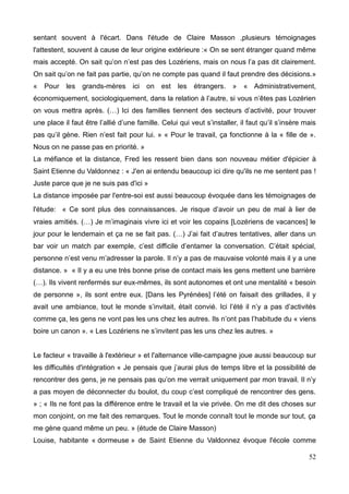 sentant souvent à l'écart. Dans l'étude de Claire Masson ,plusieurs témoignages
l'attestent, souvent à cause de leur origine extérieure :« On se sent étranger quand même
mais accepté. On sait qu’on n’est pas des Lozériens, mais on nous l’a pas dit clairement.
On sait qu’on ne fait pas partie, qu’on ne compte pas quand il faut prendre des décisions.»
« Pour les grands-mères ici on est les étrangers. » « Administrativement,
économiquement, sociologiquement, dans la relation à l’autre, si vous n’êtes pas Lozérien
on vous mettra après. (…) Ici des familles tiennent des secteurs d’activité, pour trouver
une place il faut être l’allié d’une famille. Celui qui veut s’installer, il faut qu’il s’insère mais
pas qu’il gène. Rien n’est fait pour lui. » « Pour le travail, ça fonctionne à la « fille de ».
Nous on ne passe pas en priorité. »
La méfiance et la distance, Fred les ressent bien dans son nouveau métier d'épicier à
Saint Etienne du Valdonnez : « J'en ai entendu beaucoup ici dire qu'ils ne me sentent pas !
Juste parce que je ne suis pas d'ici »
La distance imposée par l'entre-soi est aussi beaucoup évoquée dans les témoignages de
l'étude: « Ce sont plus des connaissances. Je risque d’avoir un peu de mal à lier de
vraies amitiés. (…) Je m’imaginais vivre ici et voir les copains [Lozériens de vacances] le
jour pour le lendemain et ça ne se fait pas. (…) J’ai fait d’autres tentatives, aller dans un
bar voir un match par exemple, c’est difficile d’entamer la conversation. C’était spécial,
personne n’est venu m’adresser la parole. Il n’y a pas de mauvaise volonté mais il y a une
distance. » « Il y a eu une très bonne prise de contact mais les gens mettent une barrière
(…). Ils vivent renfermés sur eux-mêmes, ils sont autonomes et ont une mentalité « besoin
de personne », ils sont entre eux. [Dans les Pyrénées] l’été on faisait des grillades, il y
avait une ambiance, tout le monde s’invitait, était convié. Ici l’été il n’y a pas d’activités
comme ça, les gens ne vont pas les uns chez les autres. Ils n’ont pas l’habitude du « viens
boire un canon ». « Les Lozériens ne s’invitent pas les uns chez les autres. »
Le facteur « travaille à l'extérieur » et l'alternance ville-campagne joue aussi beaucoup sur
les difficultés d'intégration « Je pensais que j’aurai plus de temps libre et la possibilité de
rencontrer des gens, je ne pensais pas qu’on me verrait uniquement par mon travail. Il n’y
a pas moyen de déconnecter du boulot, du coup c’est compliqué de rencontrer des gens.
» ; « Ils ne font pas la différence entre le travail et la vie privée. On me dit des choses sur
mon conjoint, on me fait des remarques. Tout le monde connaît tout le monde sur tout, ça
me gène quand même un peu. » (étude de Claire Masson)
Louise, habitante « dormeuse » de Saint Etienne du Valdonnez évoque l'école comme
52
 