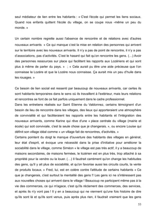 seul médiateur de lien entre les habitants : « C'est l'école qui permet les liens sociaux.
Quand nos enfants quittent l'école du village, on se coupe nous -même un peu du
monde. »
Un certain nombre regrette aussi l'absence de rencontre et de relations avec d'autres
nouveaux arrivants « Ce qui manque c’est la mise en relation des personnes qui arrivent
sur le territoire avec les nouveaux arrivants. Il n’y a pas de point de rencontre, il n’y a pas
d’associations, pas d’activités. C’est le hasard qui fait qu’on rencontre les gens. (…) Avoir
des personnes ressources sur place qui facilitent les rapports aux Lozériens et qui sont
plus à même de parler du pays. » ; « Cela aurait pu être une aide précieuse que l’on
connaisse la Lozère et que la Lozère nous connaisse. Ça aurait mis un peu d’huile dans
les rouages. »
Ce besoin de lien social est ressenti par beaucoup de nouveaux arrivants, car certes ils
sont habitants temporaires dans le sens où ils travaillent à l'extérieur, mais leurs relations
et rencontres se font de ce fait parfois uniquement dans le cadre professionnel.
Dans les entretiens réalisés sur Saint Etienne du Valdonnez, certains témoignent d'un
besoin de lieu de rencontre dans les villages, des lieux qui apporteraient une atmosphère
de convivialité et qui faciliteraient les rapports entre les habitants et l'intégration des
nouveaux arrivants, comme Karine qui rêve d'une « place centrale du village (mairie et
école) qui soit conviviale, c'est la seule chose que je changerais. », ou encore Louise qui
définit son village idéal comme « un village fait de rencontres, d'activités. »
Certains pointent du doigt le manque d'ouverture des habitants des villages en général,
leur état d'esprit, et évoque une nécessité dans la prise d'initiative pour améliorer la
sociabilité dans le village, comme Siméon « le village est pas très actif, il y a beaucoup de
maisons secondaires, de maisons fermées, le lozérien est en plus très, trop attaché à sa
propriété pour la vendre ou la louer. (…) Il faudrait carrément qu'on change les habitudes
des gens, qu'il y ait plus de sociabilité, et qu'on favorise aussi les circuits courts, la vente
de produits locaux. » Fred, lui, est en colère contre l'attitude de certains habitants « Ce
que je changerais, c'est surtout la mentalité des gens !! Les gens ici ne s'intéressent pas
aux nouvelles choses qui arrivent dans le village ! Beaucoup ne participent même pas à la
vie des commerces, ce qui m'agace, c'est qu'ils réclament des commerces, des services,
et après ils n'y vont pas ! Il y en a beaucoup qui ne viennent qu'une fois histoire de dire
qu'ils sont là et qu'ils sont venus, puis après plus rien, il faudrait vraiment que les gens
53
 