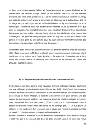 du foyer rural et des parents d'élève, et j'appartiens aussi au groupe d'habitant sur la
revitalisation des centres bourgs. Sinon, je me ballade beaucoup sur les sentiers
alentours. Les week ends, je reste ici. (…) Je me sens beaucoup plus chez moi ici, car j'y
suis intégrée, je trouve qu'il y a de la convivialité ici. Mais pour ça, il faut participer à la vie
du village, ce que ne font pas tous les habitants résidents ici. Il y en a beaucoup que je ne
connais pas. Je connais aussi plus d'actifs que de retraités. Ici, ce qui est bien, c'est que
dans les groupes, c'est intergénérationnel.» Lola, travaillant directement sur Bagnols les
Bains ne se sent pas isolée : « Ce que j'aime, c'est qu' être à l'office ici, c'est comme être
commerçant. Les gens viennent juste pour parler. En majorité, ce sont les curistes, mais
parfois, il y a des gens du coin comme ceux du foyer rural qui viennent transmettre des
informations. Il y a aussi pas mal d'échanges de service. »
On constate donc à l'issue de ces entretiens que les premiers contacts entre les nouveaux
et le village se passent plutôt bien, la plupart ayant ressenti un accueil chaleureux et ont
plutôt une bonne opinion de « l'esprit lozérien ». En revanche, l'intégration sur le long
terme est souvent difficile et demande une nécessité de se montrer, de « faire ses
preuves » auprès du village.
b) Un éloignement parfois volontaire des nouveaux arrivants.
Cette distance qui règne parfois entre nouveaux arrivants et locaux n'est pas seulement
due aux méfiances et discriminations autochtones, loin de là ; l'état d'esprit des nouveaux
arrivants et de leur motivation d'installation sur le territoire lozérien sont aussi en cause.
Dans l'étude de Claire Masson, la solitude et l'isolement sont pour certains une des
raisons de leur venue en Lozère : « Je n’ai pas vraiment de relations amicales en Lozère,
mais c’est plus lié à moi et à mon poste. (…)C’est pour ça que la Lozère me plaît, oui on a
besoin de relations sociales mais être seule ne me dérange pas. » « Je suis plutôt un
solitaire, je n’ai pas besoin d’un réseau et puis je savais que j’aurais de grosses journées
de travail. (…)J’ai des relations purement professionnelles.»
Pauline, habitante « dormeuse » à Saint Etienne du Valdonnez est aussi dans cet optique
« c'est vrai que je ne connais pas bien les gens encore! Mais je ne suis pas venue
55
 