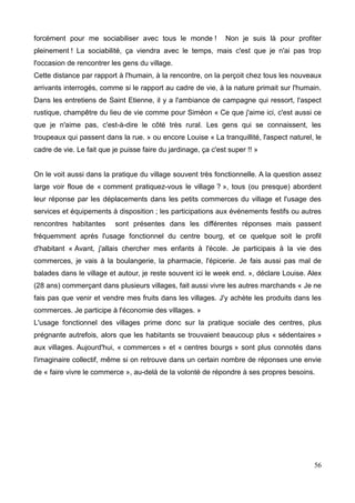 forcément pour me sociabiliser avec tous le monde ! Non je suis là pour profiter
pleinement ! La sociabilité, ça viendra avec le temps, mais c'est que je n'ai pas trop
l'occasion de rencontrer les gens du village.
Cette distance par rapport à l'humain, à la rencontre, on la perçoit chez tous les nouveaux
arrivants interrogés, comme si le rapport au cadre de vie, à la nature primait sur l'humain.
Dans les entretiens de Saint Etienne, il y a l'ambiance de campagne qui ressort, l'aspect
rustique, champêtre du lieu de vie comme pour Siméon « Ce que j'aime ici, c'est aussi ce
que je n'aime pas, c'est-à-dire le côté très rural. Les gens qui se connaissent, les
troupeaux qui passent dans la rue. » ou encore Louise « La tranquillité, l'aspect naturel, le
cadre de vie. Le fait que je puisse faire du jardinage, ça c'est super !! »
On le voit aussi dans la pratique du village souvent très fonctionnelle. A la question assez
large voir floue de « comment pratiquez-vous le village ? », tous (ou presque) abordent
leur réponse par les déplacements dans les petits commerces du village et l'usage des
services et équipements à disposition ; les participations aux événements festifs ou autres
rencontres habitantes sont présentes dans les différentes réponses mais passent
fréquemment après l'usage fonctionnel du centre bourg, et ce quelque soit le profil
d'habitant « Avant, j'allais chercher mes enfants à l'école. Je participais à la vie des
commerces, je vais à la boulangerie, la pharmacie, l'épicerie. Je fais aussi pas mal de
balades dans le village et autour, je reste souvent ici le week end. », déclare Louise. Alex
(28 ans) commerçant dans plusieurs villages, fait aussi vivre les autres marchands « Je ne
fais pas que venir et vendre mes fruits dans les villages. J'y achète les produits dans les
commerces. Je participe à l'économie des villages. »
L'usage fonctionnel des villages prime donc sur la pratique sociale des centres, plus
prégnante autrefois, alors que les habitants se trouvaient beaucoup plus « sédentaires »
aux villages. Aujourd'hui, « commerces » et « centres bourgs » sont plus connotés dans
l'imaginaire collectif, même si on retrouve dans un certain nombre de réponses une envie
de « faire vivre le commerce », au-delà de la volonté de répondre à ses propres besoins.
56
 