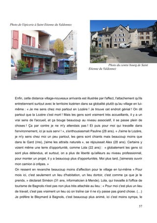 Enfin, cette distance village-nouveaux arrivants est illustrée par l'affect, l'attachement qu'ils
entretiennent surtout avec le territoire lozérien dans sa globalité plutôt qu'au village en lui-
même : « Je me sens chez moi partout en Lozère ! Je trouve cet endroit génial ! On dit
partout que la Lozère c'est mort ! Mais les gens sont vraiment très accueillants, il y a un
vrai sens de l'accueil, et ça bouge beaucoup au niveau associatif, il se passe plein de
choses ! Ça par contre je ne m'y attendais pas ! Et puis pour moi qui travaille dans
l'environnement, ici je suis servi ! », s'enthousiasmait Pauline (28 ans). « J'aime la Lozère,
je m'y sens chez moi un peu partout, les gens sont chiants mais beaucoup moins que
dans le Gard (rire), j'aime les attraits naturels », se réjouissait Alex (28 ans). Certains y
voient même une terre d'opportunité, comme Lola (22 ans) : « globalement les gens ici
sont plus détendus, et surtout, on a plus de liberté qu'ailleurs au niveau professionnel,
pour monter un projet, il y a beaucoup plus d'opportunités. Moi plus tard, j'aimerais ouvrir
mon camion à crêpes. »
On ressent en revanche beaucoup moins d'affection pour le village en lui-même « Pour
mois ici, c'est seulement un lieu d'habitation, un lieu dortoir, c'est comme ça que je le
prends. » déclarait Siméon (31 ans, informaticien à Mende). Lola, qui travaille à l'office de
tourisme de Bagnols n'est pas non plus très attachée au lieu : « Pour moi c'est plus un lieu
de travail, c'est pas vraiment un lieu où on traîne car il ne s'y passe pas grand chose. (…)
Je préfère le Bleymard à Bagnols, c'est beaucoup plus animé, ici c'est moins sympa, le
57
Photo de l'épicerie à Saint Etienne du Valdonnez
Photo du centre bourg de Saint
Etienne du Valdonnez
 