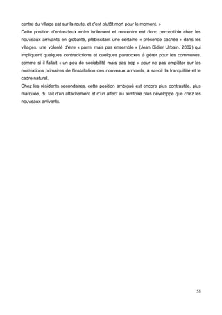 centre du village est sur la route, et c'est plutôt mort pour le moment. »
Cette position d'entre-deux entre isolement et rencontre est donc perceptible chez les
nouveaux arrivants en globalité, plébiscitant une certaine « présence cachée » dans les
villages, une volonté d'être « parmi mais pas ensemble » (Jean Didier Urbain, 2002) qui
impliquent quelques contradictions et quelques paradoxes à gérer pour les communes,
comme si il fallait « un peu de sociabilité mais pas trop » pour ne pas empiéter sur les
motivations primaires de l'installation des nouveaux arrivants, à savoir la tranquillité et le
cadre naturel.
Chez les résidents secondaires, cette position ambiguë est encore plus contrastée, plus
marquée, du fait d'un attachement et d'un affect au territoire plus développé que chez les
nouveaux arrivants.
58
 