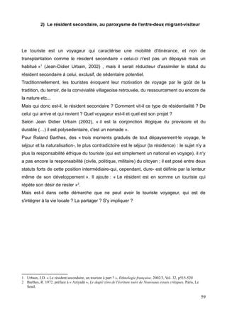 2) Le résident secondaire, au paroxysme de l'entre-deux migrant-visiteur
Le touriste est un voyageur qui caractérise une mobilité d'itinérance, et non de
transplantation comme le résident secondaire « celui-ci n'est pas un dépaysé mais un
habitué »1
(Jean-Didier Urbain, 2002) , mais il serait réducteur d'assimiler le statut du
résident secondaire à celui, exclusif, de sédentaire potentiel.
Traditionnellement, les touristes évoquent leur motivation de voyage par le goût de la
tradition, du terroir, de la convivialité villageoise retrouvée, du ressourcement ou encore de
la nature etc...
Mais qui donc est-il, le résident secondaire ? Comment vit-il ce type de résidentialité ? De
celui qui arrive et qui revient ? Quel voyageur est-il et quel est son projet ?
Selon Jean Didier Urbain (2002), « il est la conjonction illogique du provisoire et du
durable (…) il est polysedentaire, c'est un nomade ».
Pour Roland Barthes, des « trois moments gradués de tout dépaysement-le voyage, le
séjour et la naturalisation-, le plus contradictoire est le séjour (la résidence) : le sujet n'y a
plus la responsabilité éthique du touriste (qui est simplement un national en voyage), il n'y
a pas encore la responsabilité (civile, politique, militaire) du citoyen ; il est posé entre deux
statuts forts de cette position intermédiaire-qui, cependant, dure- est définie par la lenteur
même de son développement ». Il ajoute : « Le résident est en somme un touriste qui
répète son désir de rester »2
.
Mais est-il dans cette démarche que ne peut avoir le touriste voyageur, qui est de
s'intégrer à la vie locale ? La partager ? S'y impliquer ?
1 Urbain, J.D. « Le résident secondaire, un touriste à part ? », Ethnologie française, 2002/3, Vol. 32, p515-520
2 Barthes, R. 1972. préface à « Aziyadé », Le degré zéro de l'écriture suivi de Nouveaux essais critiques, Paris, Le
Seuil.
59
 