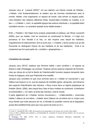 Jacques Lévy et Lussault (2003)13
ont eux élaboré une théorie sociale de l'Habiter :
« Habiter, c'est fondamentalement, la relation que les hommes entretiennent avec le
monde. Habiter, c'est s'approprier un espace de travail, c'est animer un espace public,
c'est entretenir des relations affectives fortes, fussent-elles invisibles ou muettes, à un
lieu ». « L'Habiter », c'est « la spatialité typique des acteurs individuels », la spatialité étant
considéré comme « un caractère spatiale d'une réalité sociale ».
Enfin, « l'Habiter » fait l'objet d'une analyse existentielle et politique, par Olivier Lazzarotti
(2006), pour qui habiter, c'est se construire en construisant le Monde. « Il s'agit d'un
processus et d'un résultat à la fois, un des moyens avec lequel les habitants,
singulièrement et collectivement, font ce qu'ils sont. « L'Habiter » donne accès à ce qui fait
l'humanité en distinguant chacun de ses habitants et de ses habitantes. C'est à ce
croisement que l'on peut parler de « condition » géographique. ».
L'évolution du concept :
Jacques Lévy (2012)1
explique que l'homme habite « sans condition », et oppose sa
théorie à celle d'Heidegger, qui promeut l'espace comme essence originaire de l'homme2
,
mais qui refuse de ce fait la liberté de l'intentionnalité humaine (espace transporté dans
l'ordre du tragique), ainsi que l'historicité et la mobilité.
Jacques Lévy considère lui que nous sommes dans un « habiter en mouvement », que
l'ailleurs est toujours un ici, que les espaces de mobilités (gares, aéroports), sont devenus
des supports d'identification des individus. « Nous vivons dans un régime polytopique de
l'habiter (Stock, 2006), dans lequel lieux fixes et lieux mobiles se combinent, s'interfacent
et s'entremêlent. ». En claire, la limite des individus, c'est le monde.
Il parle également de « l'habiter comme mouvement », « d'alter-identité », c'est-à-dire
habiter l' ailleurs de soi-même. « Habiter dans l'ailleurs de soi-même est un moyen pour
nous d'éviter que notre parcours de vie, à l'échelle du quotidien comme de la biographie,
puisse être prédéterminés sans que nous ayons de prise sur lui ».
13 Lévy, J. ; Lussault M. (dir.), 2003. Dictionnaire de la géographie et de l'espace des sociétés, Paris, Belin.
1 Lévy, J. 2012. « Habiter sans condition », in Frelat-Kahn, B. ; Lazarotti, O. (sous la dir de). Habiter. Vers un nouveau
concept ?, p 25-34.
2 Heidegger, M. 2005 (1927), Etre et temps, traduction Emmanuel Martineau (disponible sur
http://www.philosophie.fr)
6
 