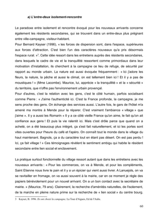 METHODOLOGIE
Nous avons tenté de vérifier cette hypothèse sur le département de la Lozère, le moins
peuplé de France (77 000 habitants environ), qui se révèle un terrain intéressant à propos
du sujet qui nous intéresse, l'accueil des nouvelles populations se trouvant être un des
points clés dans la politique de développement du territoire. Particulièrement deux
communes feront l'objet de notre attention, Saint Etienne du Valdonnez et Bagnols les
Bains, villages d'un rural isolé même si ils bénéficient d'une certaine proximité avec
Mende, le chef lieu, qui ne compte que 12000 habitants.
Ce terrain s'intègre aussi à mon stage, réalisé sur ces deux communes dans le cadre du
programme de revitalisation des centres bourgs, porté par le Pays des Sources en Lozère.
Le programme de revitalisation des centres bourgs en Lozère
Du 12 avril au 10 juillet 2015, j'ai effectué un stage universitaire inscrit dans le programme
de revitalisation des centres bourgs en Lozère, pour les communes de Bagnols-les-Bains
et Saint Etienne du Valdonnez. Ma tutrice, Marina Foulquié, chargée de mission au Pays
des Sources porte le projet auprès de ces communes. J'étais accompagné dans mon
travail par Agathe Martinod, étudiante ITER.
Ce projet, porté par la DATAR Massif central est relayé par le Pays des Sources en
Lozère, association présidée par Régis TURC, engagé depuis 2011 dans une démarche
de maintien et d'accueil de population via des appels à projets de la DATAR Massif
Central. Au cours d’une étude sur les besoins en matière d’habitat, menée par Claire
Masson - sociologue, il a été relevé le besoin de travailler sur la qualité des logements et
la vie dans les centres bourgs.
Ce programme consiste à apporter une restructuration des centres bourgs pour faire face
à leur désertification, la disparition des services et des commerces, la dégradation du bâtit
et la faible qualité du logement. L'objectif est de donner ou redonner envie d'habiter en
centre bourg.
Ce programme implique plusieurs types d'action à favoriser et à valoriser en centre bourg :
-Favoriser les actions participatives
-Anticiper et orienter l'évolution des centres bourgs
12
 