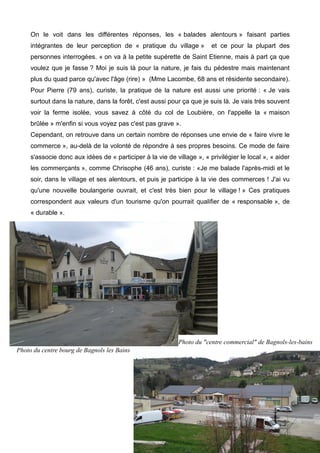 On le voit dans les différentes réponses, les « balades alentours » faisant parties
intégrantes de leur perception de « pratique du village » et ce pour la plupart des
personnes interrogées. « on va à la petite supérette de Saint Etienne, mais à part ça que
voulez que je fasse ? Moi je suis là pour la nature, je fais du pédestre mais maintenant
plus du quad parce qu'avec l'âge (rire) » (Mme Lacombe, 68 ans et résidente secondaire).
Pour Pierre (79 ans), curiste, la pratique de la nature est aussi une priorité : « Je vais
surtout dans la nature, dans la forêt, c'est aussi pour ça que je suis là. Je vais très souvent
voir la ferme isolée, vous savez à côté du col de Loubière, on l'appelle la « maison
brûlée » m'enfin si vous voyez pas c'est pas grave ».
Cependant, on retrouve dans un certain nombre de réponses une envie de « faire vivre le
commerce », au-delà de la volonté de répondre à ses propres besoins. Ce mode de faire
s'associe donc aux idées de « participer à la vie de village », « privilégier le local », « aider
les commerçants », comme Chrisophe (46 ans), curiste : «Je me balade l'après-midi et le
soir, dans le village et ses alentours, et puis je participe à la vie des commerces ! J'ai vu
qu'une nouvelle boulangerie ouvrait, et c'est très bien pour le village ! » Ces pratiques
correspondent aux valeurs d'un tourisme qu'on pourrait qualifier de « responsable », de
« durable ».
61
Photo du centre bourg de Bagnols les Bains
Photo du "centre commercial" de Bagnols-les-bains
 
